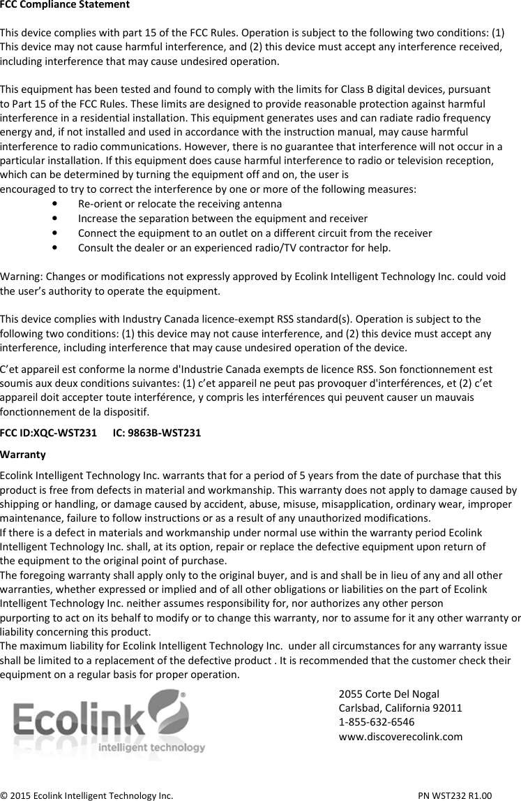  FCC Compliance Statement  This device complies with part 15 of the FCC Rules. Operation is subject to the following two conditions: (1) This device may not cause harmful interference, and (2) this device must accept any interference received, including interference that may cause undesired operation.  This equipment has been tested and found to comply with the limits for Class B digital devices, pursuant to Part 15 of the FCC Rules. These limits are designed to provide reasonable protection against harmful interference in a residential installation. This equipment generates uses and can radiate radio frequency energy and, if not installed and used in accordance with the instruction manual, may cause harmful interference to radio communications. However, there is no guarantee that interference will not occur in a particular installation. If this equipment does cause harmful interference to radio or television reception, which can be determined by turning the equipment off and on, the user is encouraged to try to correct the interference by one or more of the following measures: • Re-orient or relocate the receiving antenna • Increase the separation between the equipment and receiver • Connect the equipment to an outlet on a different circuit from the receiver • Consult the dealer or an experienced radio/TV contractor for help.  Warning: Changes or modifications not expressly approved by Ecolink Intelligent Technology Inc. could void the user’s authority to operate the equipment.  This device complies with Industry Canada licence-exempt RSS standard(s). Operation is subject to the following two conditions: (1) this device may not cause interference, and (2) this device must accept any interference, including interference that may cause undesired operation of the device.  C’et appareil est conforme la norme d&apos;Industrie Canada exempts de licence RSS. Son fonctionnement est soumis aux deux conditions suivantes: (1) c’et appareil ne peut pas provoquer d&apos;interférences, et (2) c’et appareil doit accepter toute interférence, y compris les interférences qui peuvent causer un mauvais fonctionnement de la dispositif.  FCC ID:XQC-WST231      IC: 9863B-WST231  Warranty  Ecolink Intelligent Technology Inc. warrants that for a period of 5 years from the date of purchase that this product is free from defects in material and workmanship. This warranty does not apply to damage caused by shipping or handling, or damage caused by accident, abuse, misuse, misapplication, ordinary wear, improper maintenance, failure to follow instructions or as a result of any unauthorized modifications. If there is a defect in materials and workmanship under normal use within the warranty period Ecolink Intelligent Technology Inc. shall, at its option, repair or replace the defective equipment upon return of the equipment to the original point of purchase. The foregoing warranty shall apply only to the original buyer, and is and shall be in lieu of any and all other warranties, whether expressed or implied and of all other obligations or liabilities on the part of Ecolink Intelligent Technology Inc. neither assumes responsibility for, nor authorizes any other person purporting to act on its behalf to modify or to change this warranty, nor to assume for it any other warranty or liability concerning this product. The maximum liability for Ecolink Intelligent Technology Inc.  under all circumstances for any warranty issue shall be limited to a replacement of the defective product . It is recommended that the customer check their equipment on a regular basis for proper operation.   © 2015 Ecolink Intelligent Technology Inc.          PN WST232 R1.00 2055 Corte Del Nogal Carlsbad, California 92011 1-855-632-6546 www.discoverecolink.com 