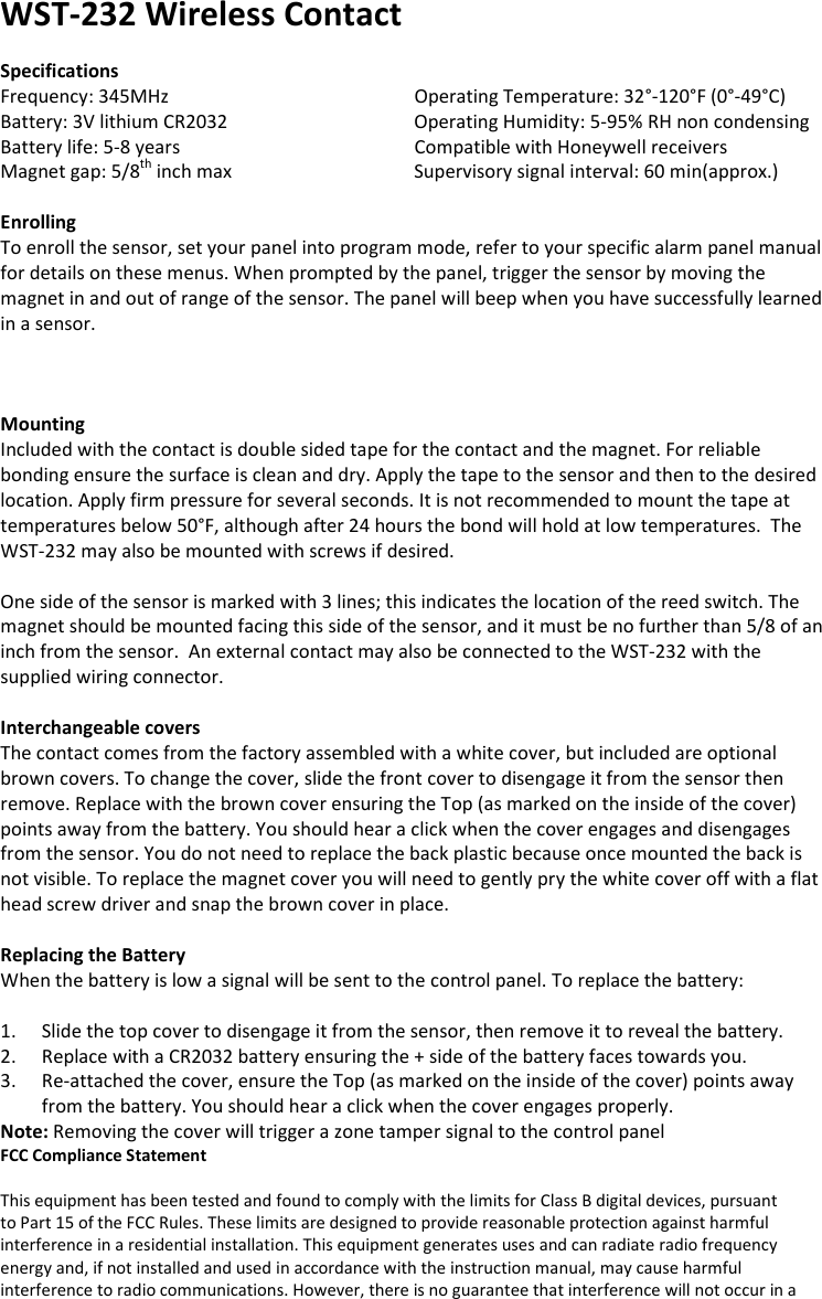 WST-232 Wireless Contact  Specifications Frequency: 345MHz       Operating Temperature: 32°-120°F (0°-49°C) Battery: 3V lithium CR2032       Operating Humidity: 5-95% RH non condensing Battery life: 5-8 years       Compatible with Honeywell receivers Magnet gap: 5/8th inch max      Supervisory signal interval: 60 min(approx.)  Enrolling To enroll the sensor, set your panel into program mode, refer to your specific alarm panel manual for details on these menus. When prompted by the panel, trigger the sensor by moving the magnet in and out of range of the sensor. The panel will beep when you have successfully learned in a sensor.     Mounting Included with the contact is double sided tape for the contact and the magnet. For reliable bonding ensure the surface is clean and dry. Apply the tape to the sensor and then to the desired location. Apply firm pressure for several seconds. It is not recommended to mount the tape at temperatures below 50°F, although after 24 hours the bond will hold at low temperatures.  The WST-232 may also be mounted with screws if desired.  One side of the sensor is marked with 3 lines; this indicates the location of the reed switch. The magnet should be mounted facing this side of the sensor, and it must be no further than 5/8 of an inch from the sensor.  An external contact may also be connected to the WST-232 with the supplied wiring connector.  Interchangeable covers The contact comes from the factory assembled with a white cover, but included are optional brown covers. To change the cover, slide the front cover to disengage it from the sensor then remove. Replace with the brown cover ensuring the Top (as marked on the inside of the cover) points away from the battery. You should hear a click when the cover engages and disengages from the sensor. You do not need to replace the back plastic because once mounted the back is not visible. To replace the magnet cover you will need to gently pry the white cover off with a flat head screw driver and snap the brown cover in place.      Replacing the Battery When the battery is low a signal will be sent to the control panel. To replace the battery:  1. Slide the top cover to disengage it from the sensor, then remove it to reveal the battery. 2. Replace with a CR2032 battery ensuring the + side of the battery faces towards you. 3. Re-attached the cover, ensure the Top (as marked on the inside of the cover) points away from the battery. You should hear a click when the cover engages properly. Note: Removing the cover will trigger a zone tamper signal to the control panel FCC Compliance Statement  This equipment has been tested and found to comply with the limits for Class B digital devices, pursuant to Part 15 of the FCC Rules. These limits are designed to provide reasonable protection against harmful interference in a residential installation. This equipment generates uses and can radiate radio frequency energy and, if not installed and used in accordance with the instruction manual, may cause harmful interference to radio communications. However, there is no guarantee that interference will not occur in a 