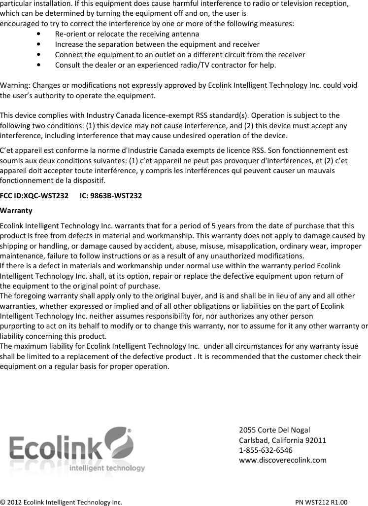 particular installation. If this equipment does cause harmful interference to radio or television reception, which can be determined by turning the equipment off and on, the user is encouraged to try to correct the interference by one or more of the following measures: • Re-orient or relocate the receiving antenna • Increase the separation between the equipment and receiver • Connect the equipment to an outlet on a different circuit from the receiver • Consult the dealer or an experienced radio/TV contractor for help.  Warning: Changes or modifications not expressly approved by Ecolink Intelligent Technology Inc. could void the user’s authority to operate the equipment.  This device complies with Industry Canada licence-exempt RSS standard(s). Operation is subject to the following two conditions: (1) this device may not cause interference, and (2) this device must accept any interference, including interference that may cause undesired operation of the device.  C’et appareil est conforme la norme d&apos;Industrie Canada exempts de licence RSS. Son fonctionnement est soumis aux deux conditions suivantes: (1) c’et appareil ne peut pas provoquer d&apos;interférences, et (2) c’et appareil doit accepter toute interférence, y compris les interférences qui peuvent causer un mauvais fonctionnement de la dispositif.  FCC ID:XQC-WST232      IC: 9863B-WST232  Warranty  Ecolink Intelligent Technology Inc. warrants that for a period of 5 years from the date of purchase that this product is free from defects in material and workmanship. This warranty does not apply to damage caused by shipping or handling, or damage caused by accident, abuse, misuse, misapplication, ordinary wear, improper maintenance, failure to follow instructions or as a result of any unauthorized modifications. If there is a defect in materials and workmanship under normal use within the warranty period Ecolink Intelligent Technology Inc. shall, at its option, repair or replace the defective equipment upon return of the equipment to the original point of purchase. The foregoing warranty shall apply only to the original buyer, and is and shall be in lieu of any and all other warranties, whether expressed or implied and of all other obligations or liabilities on the part of Ecolink Intelligent Technology Inc. neither assumes responsibility for, nor authorizes any other person purporting to act on its behalf to modify or to change this warranty, nor to assume for it any other warranty or liability concerning this product. The maximum liability for Ecolink Intelligent Technology Inc.  under all circumstances for any warranty issue shall be limited to a replacement of the defective product . It is recommended that the customer check their equipment on a regular basis for proper operation.        © 2012 Ecolink Intelligent Technology Inc.          PN WST212 R1.00 2055 Corte Del Nogal Carlsbad, California 92011 1-855-632-6546 www.discoverecolink.com 