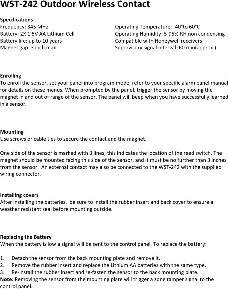 WST-242 Outdoor Wireless Contact  Specifications Frequency: 345 MHz       Operating Temperature: -40°to 60°C Battery: 2X 1.5V AA Lithium Cell    Operating Humidity: 5-95% RH non condensing Battery life: up to 10 years       Compatible with Honeywell receivers Magnet gap: 3 inch max      Supervisory signal interval: 60 min(approx.)    Enrolling To enroll the sensor, set your panel into program mode, refer to your specific alarm panel manual for details on these menus. When prompted by the panel, trigger the sensor by moving the magnet in and out of range of the sensor. The panel will beep when you have successfully learned in a sensor.     Mounting Use screws or cable ties to secure the contact and the magnet.    One side of the sensor is marked with 3 lines; this indicates the location of the reed switch. The magnet should be mounted facing this side of the sensor, and it must be no further than 3 inches from the sensor.  An external contact may also be connected to the WST-242 with the supplied wiring connector.   Installing covers After installing the batteries,  be sure to install the rubber insert and back cover to ensure a weather resistant seal before mounting outside.        Replacing the Battery When the battery is low a signal will be sent to the control panel. To replace the battery:  1. Detach the sensor from the back mounting plate and remove it. 2. Remove the rubber insert and replace the Lithium AA batteries with the same type. 3. Re-install the rubber insert and re-fasten the sensor to the back mounting plate. Note: Removing the sensor from the mounting plate will trigger a zone tamper signal to the control panel.    