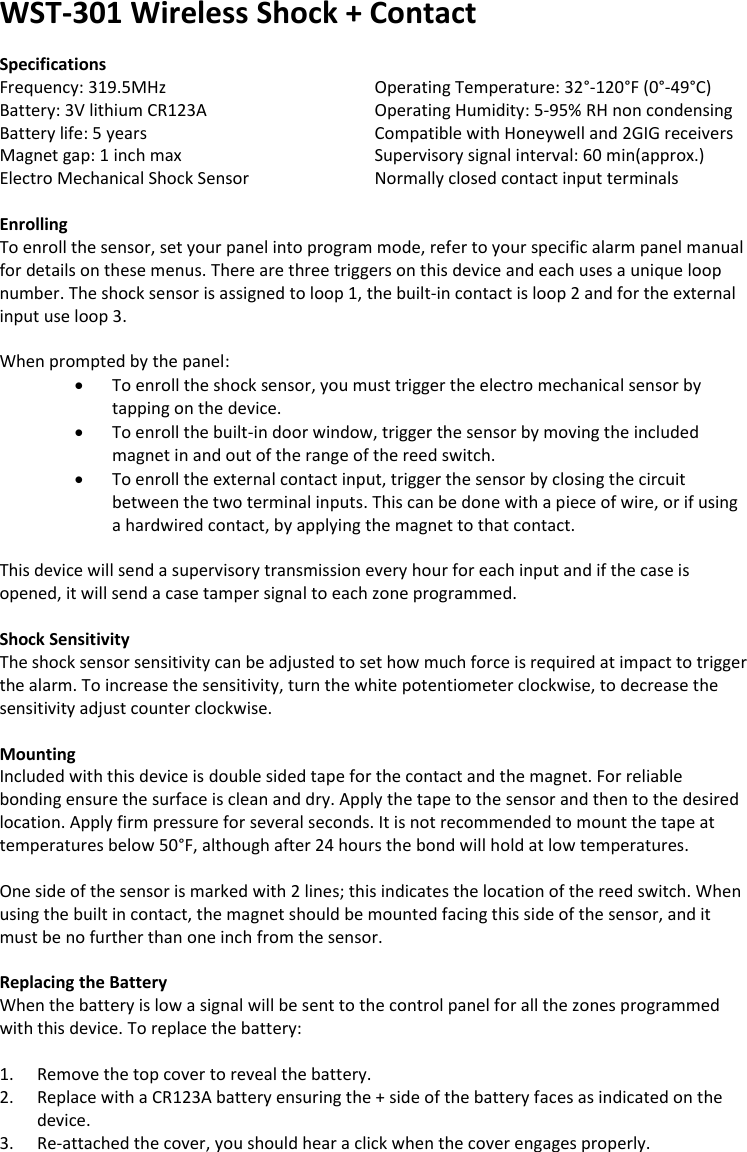 WST-301 Wireless Shock + Contact   Specifications Frequency: 319.5MHz       Operating Temperature: 32°-120°F (0°-49°C) Battery: 3V lithium CR123A       Operating Humidity: 5-95% RH non condensing Battery life: 5 years       Compatible with Honeywell and 2GIG receivers Magnet gap: 1 inch max      Supervisory signal interval: 60 min(approx.) Electro Mechanical Shock Sensor    Normally closed contact input terminals  Enrolling To enroll the sensor, set your panel into program mode, refer to your specific alarm panel manual for details on these menus. There are three triggers on this device and each uses a unique loop number. The shock sensor is assigned to loop 1, the built-in contact is loop 2 and for the external input use loop 3.   When prompted by the panel:  To enroll the shock sensor, you must trigger the electro mechanical sensor by tapping on the device.   To enroll the built-in door window, trigger the sensor by moving the included magnet in and out of the range of the reed switch.  To enroll the external contact input, trigger the sensor by closing the circuit between the two terminal inputs. This can be done with a piece of wire, or if using a hardwired contact, by applying the magnet to that contact.  This device will send a supervisory transmission every hour for each input and if the case is opened, it will send a case tamper signal to each zone programmed.   Shock Sensitivity The shock sensor sensitivity can be adjusted to set how much force is required at impact to trigger the alarm. To increase the sensitivity, turn the white potentiometer clockwise, to decrease the sensitivity adjust counter clockwise.    Mounting Included with this device is double sided tape for the contact and the magnet. For reliable bonding ensure the surface is clean and dry. Apply the tape to the sensor and then to the desired location. Apply firm pressure for several seconds. It is not recommended to mount the tape at temperatures below 50°F, although after 24 hours the bond will hold at low temperatures.  One side of the sensor is marked with 2 lines; this indicates the location of the reed switch. When using the built in contact, the magnet should be mounted facing this side of the sensor, and it must be no further than one inch from the sensor.  Replacing the Battery When the battery is low a signal will be sent to the control panel for all the zones programmed with this device. To replace the battery:  1. Remove the top cover to reveal the battery. 2. Replace with a CR123A battery ensuring the + side of the battery faces as indicated on the device. 3. Re-attached the cover, you should hear a click when the cover engages properly.  