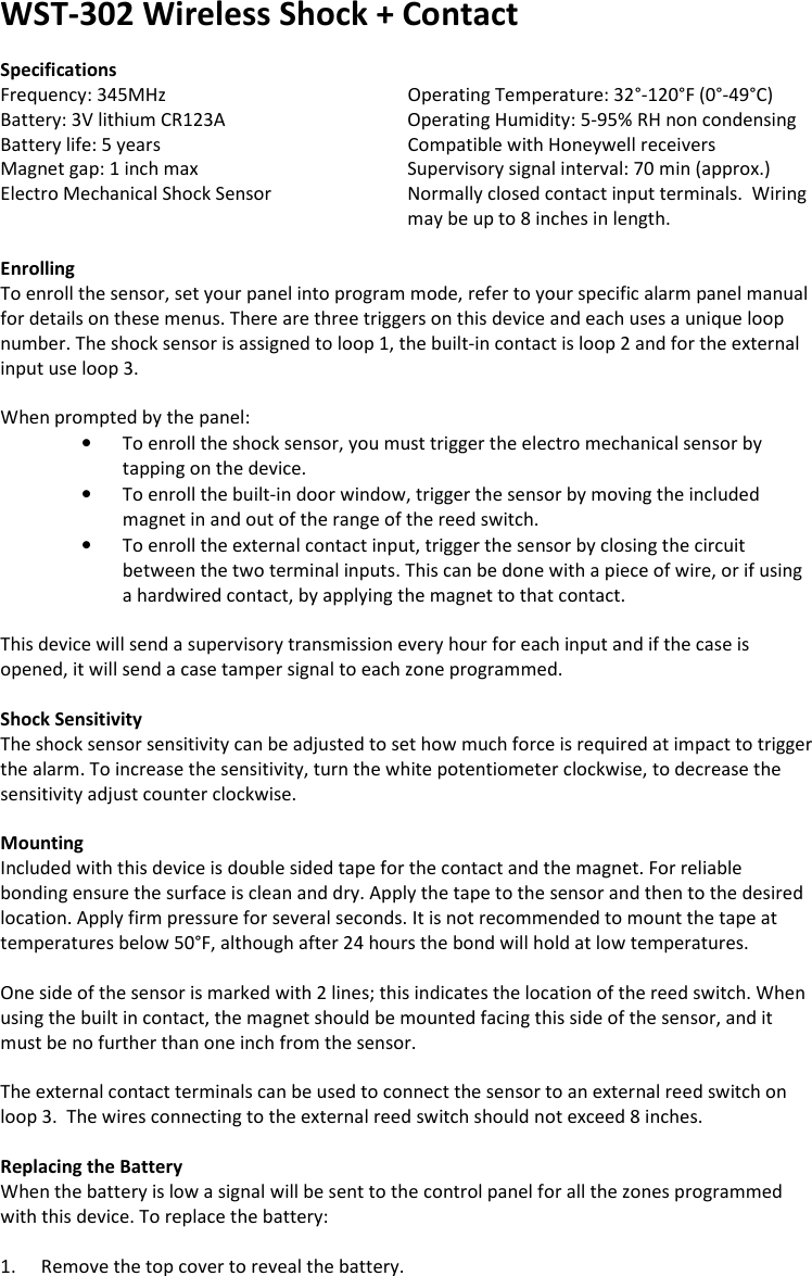 WST-302 Wireless Shock + Contact   Specifications Frequency: 345MHz       Operating Temperature: 32°-120°F (0°-49°C) Battery: 3V lithium CR123A       Operating Humidity: 5-95% RH non condensing Battery life: 5 years       Compatible with Honeywell receivers Magnet gap: 1 inch max      Supervisory signal interval: 70 min (approx.) Electro Mechanical Shock Sensor  Normally closed contact input terminals.  Wiring may be up to 8 inches in length.  Enrolling To enroll the sensor, set your panel into program mode, refer to your specific alarm panel manual for details on these menus. There are three triggers on this device and each uses a unique loop number. The shock sensor is assigned to loop 1, the built-in contact is loop 2 and for the external input use loop 3.   When prompted by the panel: • To enroll the shock sensor, you must trigger the electro mechanical sensor by tapping on the device.  • To enroll the built-in door window, trigger the sensor by moving the included magnet in and out of the range of the reed switch. • To enroll the external contact input, trigger the sensor by closing the circuit between the two terminal inputs. This can be done with a piece of wire, or if using a hardwired contact, by applying the magnet to that contact.  This device will send a supervisory transmission every hour for each input and if the case is opened, it will send a case tamper signal to each zone programmed.   Shock Sensitivity The shock sensor sensitivity can be adjusted to set how much force is required at impact to trigger the alarm. To increase the sensitivity, turn the white potentiometer clockwise, to decrease the sensitivity adjust counter clockwise.    Mounting Included with this device is double sided tape for the contact and the magnet. For reliable bonding ensure the surface is clean and dry. Apply the tape to the sensor and then to the desired location. Apply firm pressure for several seconds. It is not recommended to mount the tape at temperatures below 50°F, although after 24 hours the bond will hold at low temperatures.  One side of the sensor is marked with 2 lines; this indicates the location of the reed switch. When using the built in contact, the magnet should be mounted facing this side of the sensor, and it must be no further than one inch from the sensor.  The external contact terminals can be used to connect the sensor to an external reed switch on loop 3.  The wires connecting to the external reed switch should not exceed 8 inches.  Replacing the Battery When the battery is low a signal will be sent to the control panel for all the zones programmed with this device. To replace the battery:  1. Remove the top cover to reveal the battery. 