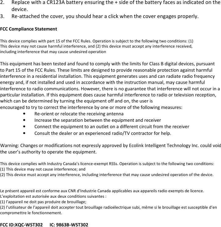 2. Replace with a CR123A battery ensuring the + side of the battery faces as indicated on the device. 3. Re-attached the cover, you should hear a click when the cover engages properly.  FCC Compliance Statement  This device complies with part 15 of the FCC Rules. Operation is subject to the following two conditions: (1) This device may not cause harmful interference, and (2) this device must accept any interference received, including interference that may cause undesired operation  This equipment has been tested and found to comply with the limits for Class B digital devices, pursuant to Part 15 of the FCC Rules. These limits are designed to provide reasonable protection against harmful interference in a residential installation. This equipment generates uses and can radiate radio frequency energy and, if not installed and used in accordance with the instruction manual, may cause harmful interference to radio communications. However, there is no guarantee that interference will not occur in a particular installation. If this equipment does cause harmful interference to radio or television reception, which can be determined by turning the equipment off and on, the user is encouraged to try to correct the interference by one or more of the following measures: • Re-orient or relocate the receiving antenna • Increase the separation between the equipment and receiver • Connect the equipment to an outlet on a different circuit from the receiver • Consult the dealer or an experienced radio/TV contractor for help.  Warning: Changes or modifications not expressly approved by Ecolink Intelligent Technology Inc. could void the user’s authority to operate the equipment.  This device complies with Industry Canada’s licence-exempt RSSs. Operation is subject to the following two conditions:  (1) This device may not cause interference; and  (2) This device must accept any interference, including interference that may cause undesired operation of the device.    Le présent appareil est conforme aux CNR d’Industrie Canada applicables aux appareils radio exempts de licence. L’exploitation est autorisée aux deux conditions suivantes :  (1) l’appareil ne doit pas produire de brouillage;  (2) l’utilisateur de l’appareil doit accepter tout brouillage radioélectrique subi, même si le brouillage est susceptible d’en compromettre le fonctionnement.  FCC ID:XQC-WST302      IC: 9863B-WST302    