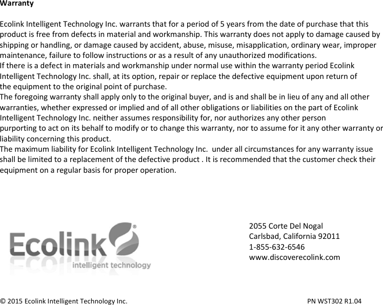  Warranty  Ecolink Intelligent Technology Inc. warrants that for a period of 5 years from the date of purchase that this product is free from defects in material and workmanship. This warranty does not apply to damage caused by shipping or handling, or damage caused by accident, abuse, misuse, misapplication, ordinary wear, improper maintenance, failure to follow instructions or as a result of any unauthorized modifications. If there is a defect in materials and workmanship under normal use within the warranty period Ecolink Intelligent Technology Inc. shall, at its option, repair or replace the defective equipment upon return of the equipment to the original point of purchase. The foregoing warranty shall apply only to the original buyer, and is and shall be in lieu of any and all other warranties, whether expressed or implied and of all other obligations or liabilities on the part of Ecolink Intelligent Technology Inc. neither assumes responsibility for, nor authorizes any other person purporting to act on its behalf to modify or to change this warranty, nor to assume for it any other warranty or liability concerning this product. The maximum liability for Ecolink Intelligent Technology Inc.  under all circumstances for any warranty issue shall be limited to a replacement of the defective product . It is recommended that the customer check their equipment on a regular basis for proper operation.       © 2015 Ecolink Intelligent Technology Inc.          PN WST302 R1.04 2055 Corte Del Nogal Carlsbad, California 92011 1-855-632-6546 www.discoverecolink.com 