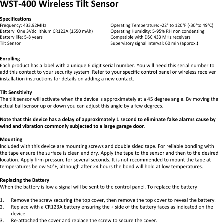 WST-400 Wireless Tilt Sensor  Specifications Frequency: 433.92MHz      Operating Temperature: -22° to 120°F (-30°to 49°C) Battery: One 3Vdc lithium CR123A (1550 mAh)  Operating Humidity: 5-95% RH non condensing Battery life: 5-8 years        Compatible with DSC 433 MHz receivers Tilt Sensor         Supervisory signal interval: 60 min (approx.)   Enrolling Each product has a label with a unique 6 digit serial number. You will need this serial number to add this contact to your security system. Refer to your specific control panel or wireless receiver installation instructions for details on adding a new contact.   Tilt Sensitivity The tilt sensor will activate when the device is approximately at a 45 degree angle. By moving the actual ball sensor up or down you can adjust this angle by a few degrees.   Note that this device has a delay of approximately 1 second to eliminate false alarms cause by wind and vibration commonly subjected to a large garage door.  Mounting Included with this device are mounting screws and double sided tape. For reliable bonding with the tape ensure the surface is clean and dry. Apply the tape to the sensor and then to the desired location. Apply firm pressure for several seconds. It is not recommended to mount the tape at temperatures below 50°F, although after 24 hours the bond will hold at low temperatures.  Replacing the Battery When the battery is low a signal will be sent to the control panel. To replace the battery:  1. Remove the screw securing the top cover, then remove the top cover to reveal the battery. 2. Replace with a CR123A battery ensuring the + side of the battery faces as indicated on the device. 3. Re-attached the cover and replace the screw to secure the cover.                                