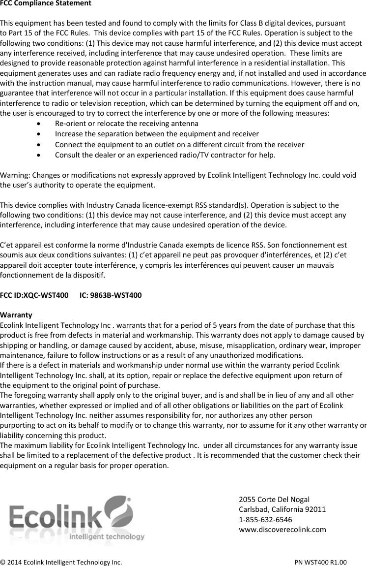 FCC Compliance Statement  This equipment has been tested and found to comply with the limits for Class B digital devices, pursuant to Part 15 of the FCC Rules.  This device complies with part 15 of the FCC Rules. Operation is subject to the following two conditions: (1) This device may not cause harmful interference, and (2) this device must accept any interference received, including interference that may cause undesired operation.  These limits are designed to provide reasonable protection against harmful interference in a residential installation. This equipment generates uses and can radiate radio frequency energy and, if not installed and used in accordance with the instruction manual, may cause harmful interference to radio communications. However, there is no guarantee that interference will not occur in a particular installation. If this equipment does cause harmful interference to radio or television reception, which can be determined by turning the equipment off and on, the user is encouraged to try to correct the interference by one or more of the following measures:  Re-orient or relocate the receiving antenna  Increase the separation between the equipment and receiver  Connect the equipment to an outlet on a different circuit from the receiver  Consult the dealer or an experienced radio/TV contractor for help.  Warning: Changes or modifications not expressly approved by Ecolink Intelligent Technology Inc. could void the user’s authority to operate the equipment.  This device complies with Industry Canada licence-exempt RSS standard(s). Operation is subject to the following two conditions: (1) this device may not cause interference, and (2) this device must accept any interference, including interference that may cause undesired operation of the device.  C’et appareil est conforme la norme d&apos;Industrie Canada exempts de licence RSS. Son fonctionnement est soumis aux deux conditions suivantes: (1) c’et appareil ne peut pas provoquer d&apos;interférences, et (2) c’et appareil doit accepter toute interférence, y compris les interférences qui peuvent causer un mauvais fonctionnement de la dispositif.  FCC ID:XQC-WST400      IC: 9863B-WST400  Warranty Ecolink Intelligent Technology Inc . warrants that for a period of 5 years from the date of purchase that this product is free from defects in material and workmanship. This warranty does not apply to damage caused by shipping or handling, or damage caused by accident, abuse, misuse, misapplication, ordinary wear, improper maintenance, failure to follow instructions or as a result of any unauthorized modifications. If there is a defect in materials and workmanship under normal use within the warranty period Ecolink Intelligent Technology Inc. shall, at its option, repair or replace the defective equipment upon return of the equipment to the original point of purchase. The foregoing warranty shall apply only to the original buyer, and is and shall be in lieu of any and all other warranties, whether expressed or implied and of all other obligations or liabilities on the part of Ecolink Intelligent Technology Inc. neither assumes responsibility for, nor authorizes any other person purporting to act on its behalf to modify or to change this warranty, nor to assume for it any other warranty or liability concerning this product. The maximum liability for Ecolink Intelligent Technology Inc.  under all circumstances for any warranty issue shall be limited to a replacement of the defective product . It is recommended that the customer check their equipment on a regular basis for proper operation.    © 2014 Ecolink Intelligent Technology Inc.          PN WST400 R1.00                  2055 Corte Del Nogal Carlsbad, California 92011 1-855-632-6546 www.discoverecolink.com 