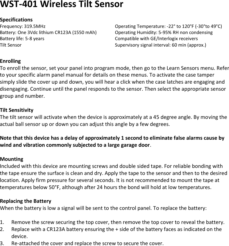 WST-401 Wireless Tilt Sensor  Specifications Frequency: 319.5MHz       Operating Temperature: -22° to 120°F (-30°to 49°C) Battery: One 3Vdc lithium CR123A (1550 mAh)  Operating Humidity: 5-95% RH non condensing Battery life: 5-8 years        Compatible with GE/Interlogix receivers Tilt Sensor         Supervisory signal interval: 60 min (approx.)   Enrolling To enroll the sensor, set your panel into program mode, then go to the Learn Sensors menu. Refer to your specific alarm panel manual for details on these menus. To activate the case tamper simply slide the cover up and down, you will hear a click when the case latches are engaging and disengaging. Continue until the panel responds to the sensor. Then select the appropriate sensor group and number.   Tilt Sensitivity The tilt sensor will activate when the device is approximately at a 45 degree angle. By moving the actual ball sensor up or down you can adjust this angle by a few degrees.   Note that this device has a delay of approximately 1 second to eliminate false alarms cause by wind and vibration commonly subjected to a large garage door.  Mounting Included with this device are mounting screws and double sided tape. For reliable bonding with the tape ensure the surface is clean and dry. Apply the tape to the sensor and then to the desired location. Apply firm pressure for several seconds. It is not recommended to mount the tape at temperatures below 50°F, although after 24 hours the bond will hold at low temperatures.  Replacing the Battery When the battery is low a signal will be sent to the control panel. To replace the battery:  1. Remove the screw securing the top cover, then remove the top cover to reveal the battery. 2. Replace with a CR123A battery ensuring the + side of the battery faces as indicated on the device. 3. Re-attached the cover and replace the screw to secure the cover.                              