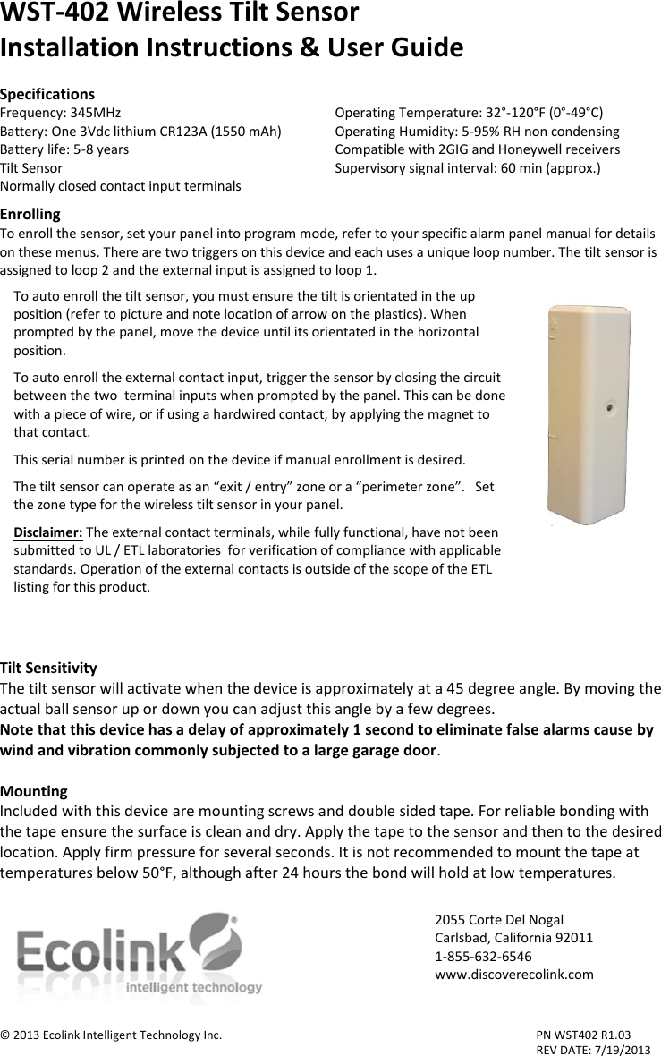 WST-402 Wireless Tilt Sensor Installation Instructions &amp; User Guide  Specifications Frequency: 345MHz         Operating Temperature: 32°-120°F (0°-49°C) Battery: One 3Vdc lithium CR123A (1550 mAh)  Operating Humidity: 5-95% RH non condensing Battery life: 5-8 years        Compatible with 2GIG and Honeywell receivers Tilt Sensor         Supervisory signal interval: 60 min (approx.) Normally closed contact input terminals  Enrolling To enroll the sensor, set your panel into program mode, refer to your specific alarm panel manual for details on these menus. There are two triggers on this device and each uses a unique loop number. The tilt sensor is assigned to loop 2 and the external input is assigned to loop 1.     Tilt Sensitivity The tilt sensor will activate when the device is approximately at a 45 degree angle. By moving the actual ball sensor up or down you can adjust this angle by a few degrees.  Note that this device has a delay of approximately 1 second to eliminate false alarms cause by wind and vibration commonly subjected to a large garage door.  Mounting Included with this device are mounting screws and double sided tape. For reliable bonding with the tape ensure the surface is clean and dry. Apply the tape to the sensor and then to the desired location. Apply firm pressure for several seconds. It is not recommended to mount the tape at temperatures below 50°F, although after 24 hours the bond will hold at low temperatures.   © 2013 Ecolink Intelligent Technology Inc.          PN WST402 R1.03                 REV DATE: 7/19/2013 To auto enroll the tilt sensor, you must ensure the tilt is orientated in the up position (refer to picture and note location of arrow on the plastics). When prompted by the panel, move the device until its orientated in the horizontal position.   To auto enroll the external contact input, trigger the sensor by closing the circuit between the two  terminal inputs when prompted by the panel. This can be done with a piece of wire, or if using a hardwired contact, by applying the magnet to that contact.  This serial number is printed on the device if manual enrollment is desired.   The tilt sensor can operate as an “exit / entry” zone or a “perimeter zone”.   Set the zone type for the wireless tilt sensor in your panel.      Disclaimer: The external contact terminals, while fully functional, have not been submitted to UL / ETL laboratories  for verification of compliance with applicable standards. Operation of the external contacts is outside of the scope of the ETL listing for this product.     2055 Corte Del Nogal Carlsbad, California 92011 1-855-632-6546 www.discoverecolink.com  