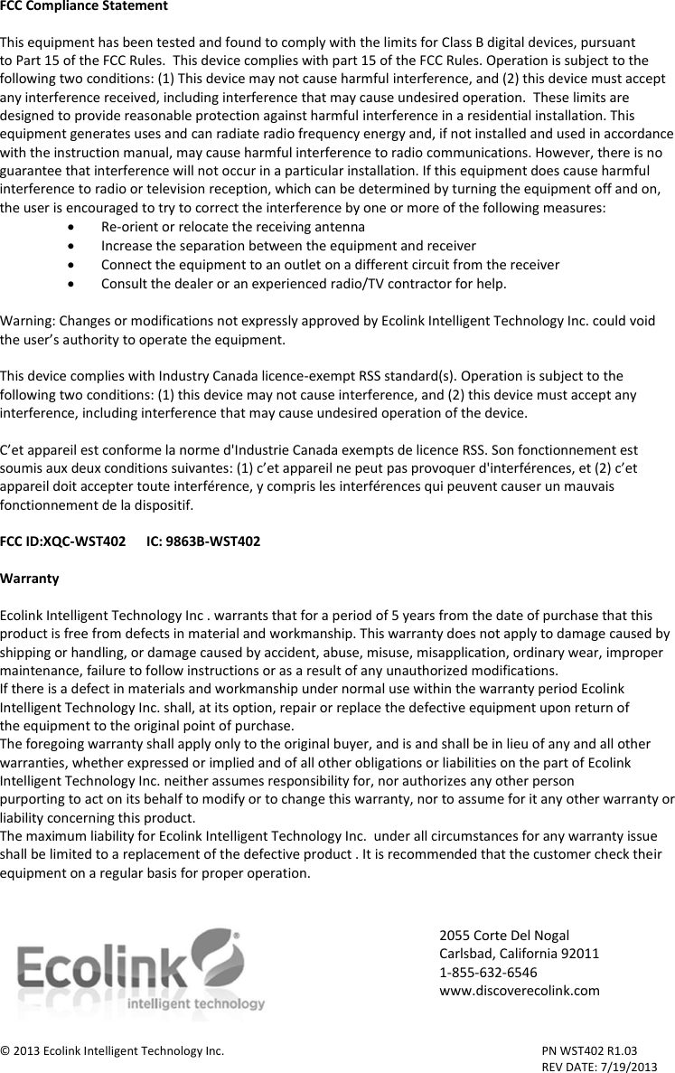 FCC Compliance Statement  This equipment has been tested and found to comply with the limits for Class B digital devices, pursuant to Part 15 of the FCC Rules.  This device complies with part 15 of the FCC Rules. Operation is subject to the following two conditions: (1) This device may not cause harmful interference, and (2) this device must accept any interference received, including interference that may cause undesired operation.  These limits are designed to provide reasonable protection against harmful interference in a residential installation. This equipment generates uses and can radiate radio frequency energy and, if not installed and used in accordance with the instruction manual, may cause harmful interference to radio communications. However, there is no guarantee that interference will not occur in a particular installation. If this equipment does cause harmful interference to radio or television reception, which can be determined by turning the equipment off and on, the user is encouraged to try to correct the interference by one or more of the following measures:  Re-orient or relocate the receiving antenna  Increase the separation between the equipment and receiver  Connect the equipment to an outlet on a different circuit from the receiver  Consult the dealer or an experienced radio/TV contractor for help.  Warning: Changes or modifications not expressly approved by Ecolink Intelligent Technology Inc. could void the user’s authority to operate the equipment.  This device complies with Industry Canada licence-exempt RSS standard(s). Operation is subject to the following two conditions: (1) this device may not cause interference, and (2) this device must accept any interference, including interference that may cause undesired operation of the device.  C’et appareil est conforme la norme d&apos;Industrie Canada exempts de licence RSS. Son fonctionnement est soumis aux deux conditions suivantes: (1) c’et appareil ne peut pas provoquer d&apos;interférences, et (2) c’et appareil doit accepter toute interférence, y compris les interférences qui peuvent causer un mauvais fonctionnement de la dispositif.  FCC ID:XQC-WST402      IC: 9863B-WST402  Warranty  Ecolink Intelligent Technology Inc . warrants that for a period of 5 years from the date of purchase that this product is free from defects in material and workmanship. This warranty does not apply to damage caused by shipping or handling, or damage caused by accident, abuse, misuse, misapplication, ordinary wear, improper maintenance, failure to follow instructions or as a result of any unauthorized modifications. If there is a defect in materials and workmanship under normal use within the warranty period Ecolink Intelligent Technology Inc. shall, at its option, repair or replace the defective equipment upon return of the equipment to the original point of purchase. The foregoing warranty shall apply only to the original buyer, and is and shall be in lieu of any and all other warranties, whether expressed or implied and of all other obligations or liabilities on the part of Ecolink Intelligent Technology Inc. neither assumes responsibility for, nor authorizes any other person purporting to act on its behalf to modify or to change this warranty, nor to assume for it any other warranty or liability concerning this product. The maximum liability for Ecolink Intelligent Technology Inc.  under all circumstances for any warranty issue shall be limited to a replacement of the defective product . It is recommended that the customer check their equipment on a regular basis for proper operation.    © 2013 Ecolink Intelligent Technology Inc.          PN WST402 R1.03                 REV DATE: 7/19/2013 2055 Corte Del Nogal Carlsbad, California 92011 1-855-632-6546 www.discoverecolink.com 