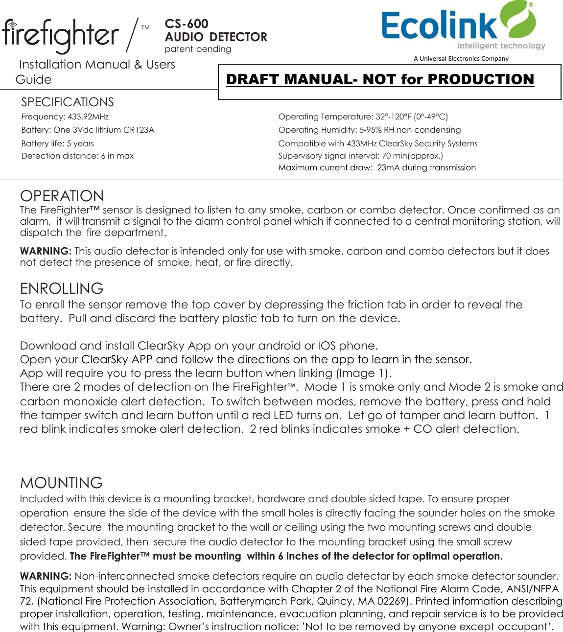 TM CS-600 AUDIO  DETECTOR patent pending  Installation Manual &amp; Users Guide SPECIFICATIONS Frequency: 433.92MHz  Operating Temperature: 32°-120°F (0°-49°C)   Battery: One 3Vdc lithium CR123A  Operating Humidity: 5-95% RH non condensing   Battery life: 5 years  Compatible with 433MHz ClearSky Security Systems  Detection distance: 6 in max  Supervisory signal interval: 70 min(approx.)   Maximum current draw:  23mA during transmission  OPERATION The FireFighter™ sensor is designed to listen to any smoke, carbon or combo detector. Once confirmed as an alarm,  it will transmit a signal to the alarm control panel which if connected to a central monitoring station, will dispatch the  fire department. WARNING: This audio detector is intended only for use with smoke, carbon and combo detectors but it does not detect the presence of  smoke, heat, or fire directly.  ENROLLING  To enroll the sensor remove the top cover by depressing the friction tab in order to reveal the battery.  Pull and discard the battery plastic tab to turn on the device.   Download and install ClearSky App on your android or IOS phone. Open your ClearSky APP and follow the directions on the app to learn in the sensor.  App will require you to press the learn button when linking (Image 1). There are 2 modes of detection on the FireFighter™.  Mode 1 is smoke only and Mode 2 is smoke and carbon monoxide alert detection.  To switch between modes, remove the battery, press and hold the tamper switch and learn button until a red LED turns on.  Let go of tamper and learn button.  1 red blink indicates smoke alert detection.  2 red blinks indicates smoke + CO alert detection.   MOUNTING  Included with this device is a mounting bracket, hardware and double sided tape. To ensure proper operation  ensure the side of the device with the small holes is directly facing the sounder holes on the smoke detector. Secure  the mounting bracket to the wall or ceiling using the two mounting screws and double sided tape provided, then  secure the audio detector to the mounting bracket using the small screw provided. The FireFighter™ must be mounting  within 6 inches of the detector for optimal operation. WARNING: Non-interconnected smoke detectors require an audio detector by each smoke detector sounder. This equipment should be installed in accordance with Chapter 2 of the National Fire Alarm Code, ANSI/NFPA 72, (National Fire Protection Association, Batterymarch Park, Quincy, MA 02269). Printed information describing proper installation, operation, testing, maintenance, evacuation planning, and repair service is to be provided with this equipment. Warning: Owner’s instruction notice: ’Not to be removed by anyone except occupant’.   A Universal Electronics Company DRAFT MANUAL- NOT for PRODUCTION 