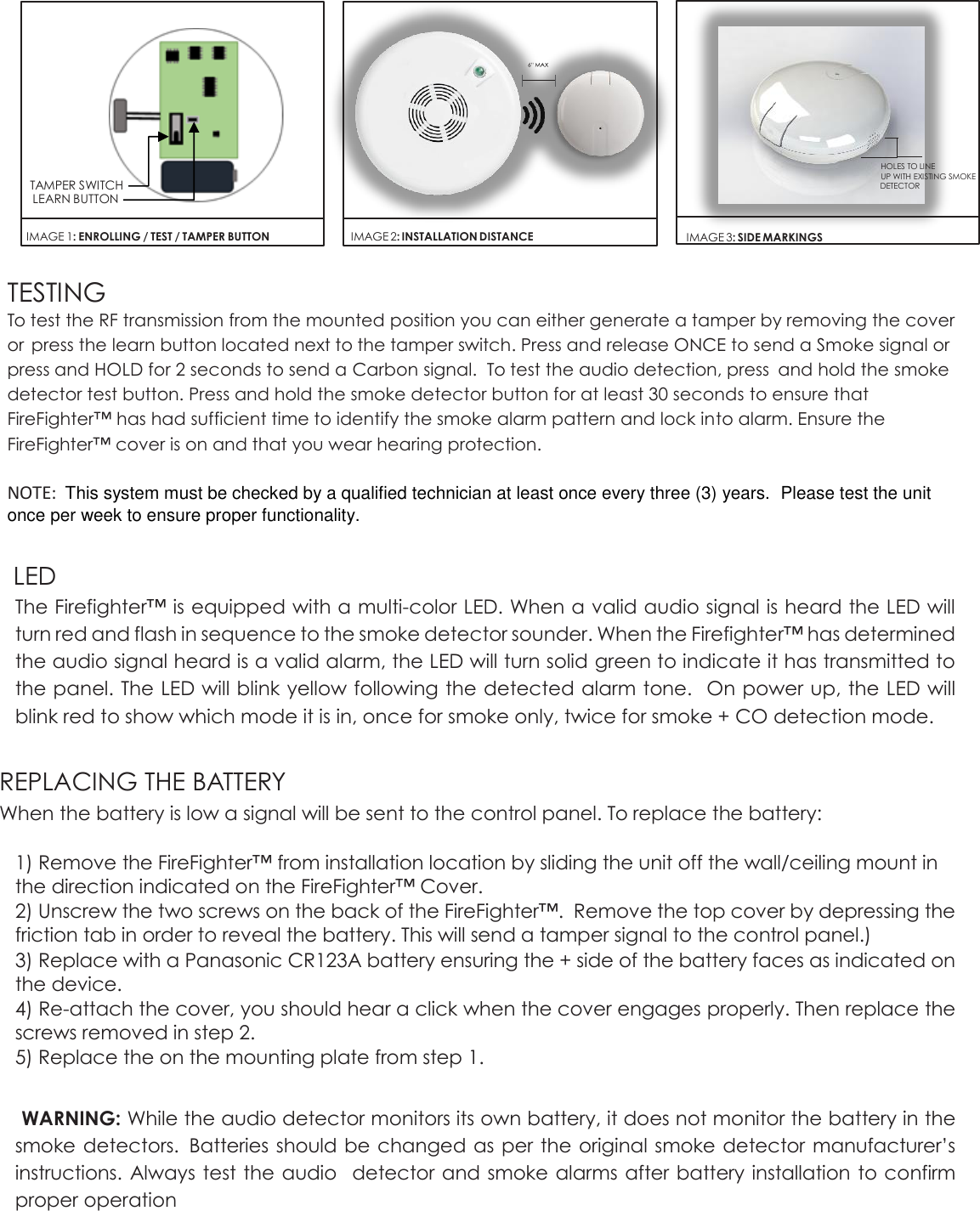                                                                                                                                                                                                                                                                    TESTING  To test the RF transmission from the mounted position you can either generate a tamper by removing the cover or  press the learn button located next to the tamper switch. Press and release ONCE to send a Smoke signal or press and HOLD for 2 seconds to send a Carbon signal.  To test the audio detection, press  and hold the smoke detector test button. Press and hold the smoke detector button for at least 30 seconds to ensure that FireFighter™ has had sufficient time to identify the smoke alarm pattern and lock into alarm. Ensure the FireFighter™ cover is on and that you wear hearing protection.         NOTE:  This system must be checked by a qualified technician at least once every three (3) years.  Please test the unit once per week to ensure proper functionality.  LED The Firefighter™ is equipped with a multi-color LED. When a valid audio signal is heard the LED will turn red and flash in sequence to the smoke detector sounder. When the Firefighter™ has determined the audio signal heard is a valid alarm, the LED will turn solid green to indicate it has transmitted to the panel. The LED will blink yellow following the detected alarm tone.   On power up, the LED will blink red to show which mode it is in, once for smoke only, twice for smoke + CO detection mode.  REPLACING THE BATTERY When the battery is low a signal will be sent to the control panel. To replace the battery:  1) Remove the FireFighter™ from installation location by sliding the unit off the wall/ceiling mount in the direction indicated on the FireFighter™ Cover.  2) Unscrew the two screws on the back of the FireFighter™.  Remove the top cover by depressing the friction tab in order to reveal the battery. This will send a tamper signal to the control panel.) 3) Replace with a Panasonic CR123A battery ensuring the + side of the battery faces as indicated on the device. 4) Re-attach the cover, you should hear a click when the cover engages properly. Then replace the screws removed in step 2.  5) Replace the on the mounting plate from step 1.  WARNING: While the audio detector monitors its own battery, it does not monitor the battery in the smoke detectors.  Batteries should be changed as per the original smoke detector manufacturer’s instructions. Always test the audio  detector and smoke alarms after battery installation to confirm proper operation  IMAGE 1: ENROLLING / TEST / TAMPER BUTTON  TAMPER SWITCH LEARN BUTTON    IMAGE 2: INSTALLATION DISTANCE HOLES TO LINE UP WITH EXISTING SMOKE DETECTOR  IMAGE 3: SIDE MARKINGS 