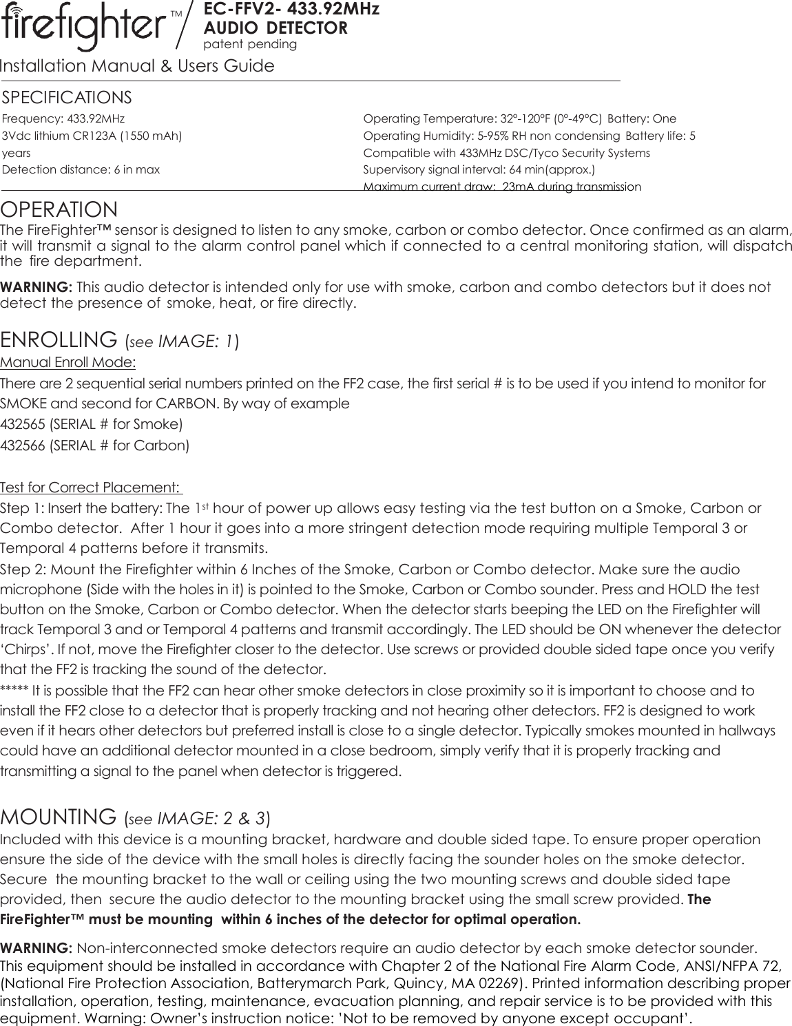 TM EC-FFV2- 433.92MHz AUDIO  DETECTOR patent pending  Installation Manual &amp; Users Guide SPECIFICATIONS Frequency: 433.92MHz  Operating Temperature: 32°-120°F (0°-49°C)  Battery: One 3Vdc lithium CR123A (1550 mAh)  Operating Humidity: 5-95% RH non condensing  Battery life: 5 years  Compatible with 433MHz DSC/Tyco Security Systems  Detection distance: 6 in max  Supervisory signal interval: 64 min(approx.)   Maximum current draw:  23mA during transmission OPERATION The FireFighter™ sensor is designed to listen to any smoke, carbon or combo detector. Once confirmed as an alarm, it will transmit a signal to the alarm control panel which if connected to a central monitoring station, will dispatch the  fire department. WARNING: This audio detector is intended only for use with smoke, carbon and combo detectors but it does not detect the presence of  smoke, heat, or fire directly.  ENROLLING (see IMAGE: 1) Manual Enroll Mode: There are 2 sequential serial numbers printed on the FF2 case, the first serial # is to be used if you intend to monitor for SMOKE and second for CARBON. By way of example  432565 (SERIAL # for Smoke) 432566 (SERIAL # for Carbon)  Test for Correct Placement:  Step 1: Insert the battery: The 1st hour of power up allows easy testing via the test button on a Smoke, Carbon or Combo detector.  After 1 hour it goes into a more stringent detection mode requiring multiple Temporal 3 or Temporal 4 patterns before it transmits.  Step 2: Mount the Firefighter within 6 Inches of the Smoke, Carbon or Combo detector. Make sure the audio microphone (Side with the holes in it) is pointed to the Smoke, Carbon or Combo sounder. Press and HOLD the test button on the Smoke, Carbon or Combo detector. When the detector starts beeping the LED on the Firefighter will track Temporal 3 and or Temporal 4 patterns and transmit accordingly. The LED should be ON whenever the detector ‘Chirps’. If not, move the Firefighter closer to the detector. Use screws or provided double sided tape once you verify that the FF2 is tracking the sound of the detector.  ***** It is possible that the FF2 can hear other smoke detectors in close proximity so it is important to choose and to install the FF2 close to a detector that is properly tracking and not hearing other detectors. FF2 is designed to work even if it hears other detectors but preferred install is close to a single detector. Typically smokes mounted in hallways could have an additional detector mounted in a close bedroom, simply verify that it is properly tracking and transmitting a signal to the panel when detector is triggered.     MOUNTING (see IMAGE: 2 &amp; 3) Included with this device is a mounting bracket, hardware and double sided tape. To ensure proper operation ensure the side of the device with the small holes is directly facing the sounder holes on the smoke detector. Secure  the mounting bracket to the wall or ceiling using the two mounting screws and double sided tape provided, then  secure the audio detector to the mounting bracket using the small screw provided. The FireFighter™ must be mounting  within 6 inches of the detector for optimal operation. WARNING: Non-interconnected smoke detectors require an audio detector by each smoke detector sounder. This equipment should be installed in accordance with Chapter 2 of the National Fire Alarm Code, ANSI/NFPA 72, (National Fire Protection Association, Batterymarch Park, Quincy, MA 02269). Printed information describing proper installation, operation, testing, maintenance, evacuation planning, and repair service is to be provided with this equipment. Warning: Owner’s instruction notice: ’Not to be removed by anyone except occupant’.   