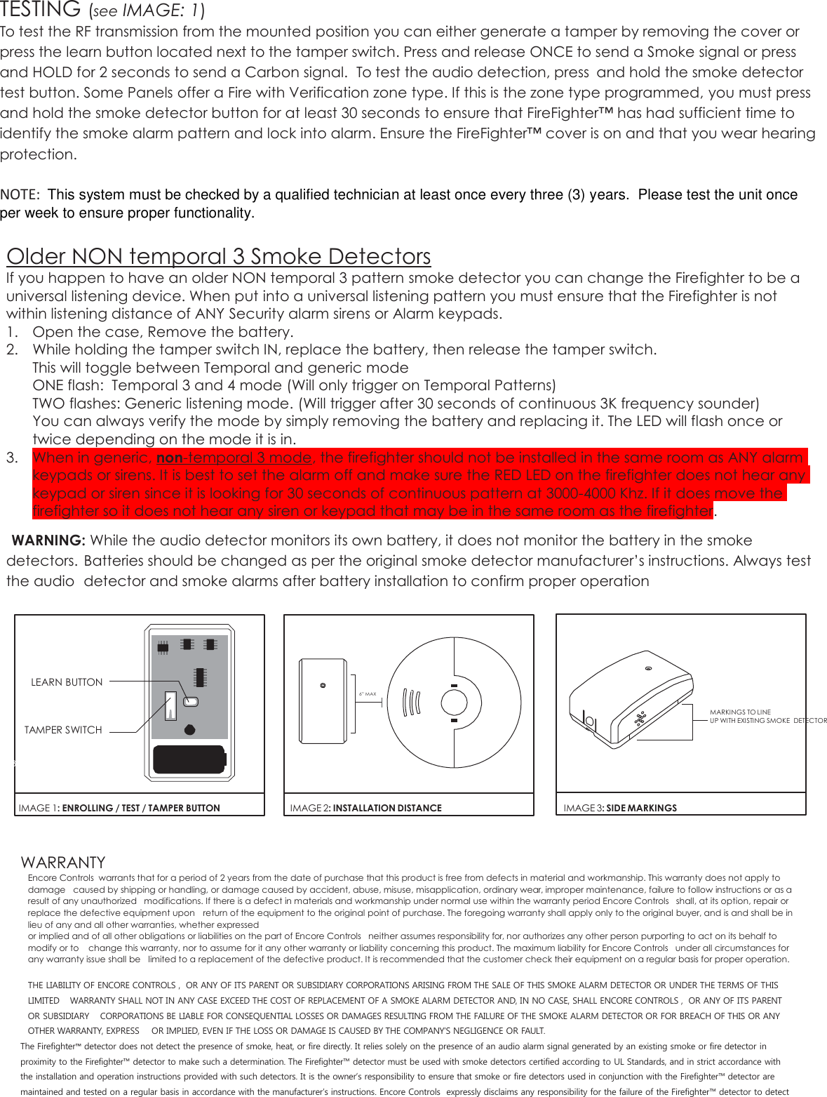 TESTING (see IMAGE: 1) To test the RF transmission from the mounted position you can either generate a tamper by removing the cover or press the learn button located next to the tamper switch. Press and release ONCE to send a Smoke signal or press and HOLD for 2 seconds to send a Carbon signal.  To test the audio detection, press  and hold the smoke detector test button. Some Panels offer a Fire with Verification zone type. If this is the zone type programmed, you must press and hold the smoke detector button for at least 30 seconds to ensure that FireFighter™ has had sufficient time to identify the smoke alarm pattern and lock into alarm. Ensure the FireFighter™ cover is on and that you wear hearing protection.         NOTE:  This system must be checked by a qualified technician at least once every three (3) years.  Please test the unit once per week to ensure proper functionality.  Older NON temporal 3 Smoke Detectors If you happen to have an older NON temporal 3 pattern smoke detector you can change the Firefighter to be a universal listening device. When put into a universal listening pattern you must ensure that the Firefighter is not within listening distance of ANY Security alarm sirens or Alarm keypads. 1. Open the case, Remove the battery. 2. While holding the tamper switch IN, replace the battery, then release the tamper switch. This will toggle between Temporal and generic mode ONE flash:  Temporal 3 and 4 mode (Will only trigger on Temporal Patterns)  TWO flashes: Generic listening mode. (Will trigger after 30 seconds of continuous 3K frequency sounder)  You can always verify the mode by simply removing the battery and replacing it. The LED will flash once or twice depending on the mode it is in.  3. When in generic, non-temporal 3 mode, the firefighter should not be installed in the same room as ANY alarm keypads or sirens. It is best to set the alarm off and make sure the RED LED on the firefighter does not hear any keypad or siren since it is looking for 30 seconds of continuous pattern at 3000-4000 Khz. If it does move the firefighter so it does not hear any siren or keypad that may be in the same room as the firefighter.  WARNING: While the audio detector monitors its own battery, it does not monitor the battery in the smoke detectors.  Batteries should be changed as per the original smoke detector manufacturer’s instructions. Always test the audio  detector and smoke alarms after battery installation to confirm proper operation             LEARN BUTTON                                                                                                                                                                                                                                                                                      6” MAX         TAMPER SWITCH         MARKINGS TO LINE       UP WITH EXISTING SMOKE  DETECTOR  BATT      IMAGE 1: ENROLLING / TEST / TAMPER BUTTON   IMAGE 2: INSTALLATION DISTANCE   IMAGE 3: SIDE MARKINGS WARRANTY Encore Controls  warrants that for a period of 2 years from the date of purchase that this product is free from defects in material and workmanship. This warranty does not apply to damage  caused by shipping or handling, or damage caused by accident, abuse, misuse, misapplication, ordinary wear, improper maintenance, failure to follow instructions or as a result of any unauthorized  modifications. If there is a defect in materials and workmanship under normal use within the warranty period Encore Controls   shall, at its option, repair or replace the defective equipment upon  return of the equipment to the original point of purchase. The foregoing warranty shall apply only to the original buyer, and is and shall be in lieu of any and all other warranties, whether expressed or implied and of all other obligations or liabilities on the part of Encore Controls   neither assumes responsibility for, nor authorizes any other person purporting to act on its behalf to modify or to  change this warranty, nor to assume for it any other warranty or liability concerning this product. The maximum liability for Encore Controls   under all circumstances for any warranty issue shall be  limited to a replacement of the defective product. It is recommended that the customer check their equipment on a regular basis for proper operation.  THE LIABILITY OF ENCORE CONTROLS ,  OR ANY OF ITS PARENT OR SUBSIDIARY CORPORATIONS ARISING FROM THE SALE OF THIS SMOKE ALARM DETECTOR OR UNDER THE TERMS OF THIS LIMITED  WARRANTY SHALL NOT IN ANY CASE EXCEED THE COST OF REPLACEMENT OF A SMOKE ALARM DETECTOR AND, IN NO CASE, SHALL ENCORE CONTROLS ,  OR ANY OF ITS PARENT OR SUBSIDIARY  CORPORATIONS BE LIABLE FOR CONSEQUENTIAL LOSSES OR DAMAGES RESULTING FROM THE FAILURE OF THE SMOKE ALARM DETECTOR OR FOR BREACH OF THIS OR ANY OTHER WARRANTY, EXPRESS  OR IMPLIED, EVEN IF THE LOSS OR DAMAGE IS CAUSED BY THE COMPANY’S NEGLIGENCE OR FAULT. The Firefighter™ detector does not detect the presence of smoke, heat, or fire directly. It relies solely on the presence of an audio alarm signal generated by an existing smoke or fire detector in proximity to the Firefighter™ detector to make such a determination. The Firefighter™ detector must be used with smoke detectors certified according to UL Standards, and in strict accordance with the installation and operation instructions provided with such detectors. It is the owner’s responsibility to ensure that smoke or fire detectors used in conjunction with the Firefighter™ detector are maintained and tested on a regular basis in accordance with the manufacturer’s instructions. Encore Controls  expressly disclaims any responsibility for the failure of the Firefighter™ detector to detect 