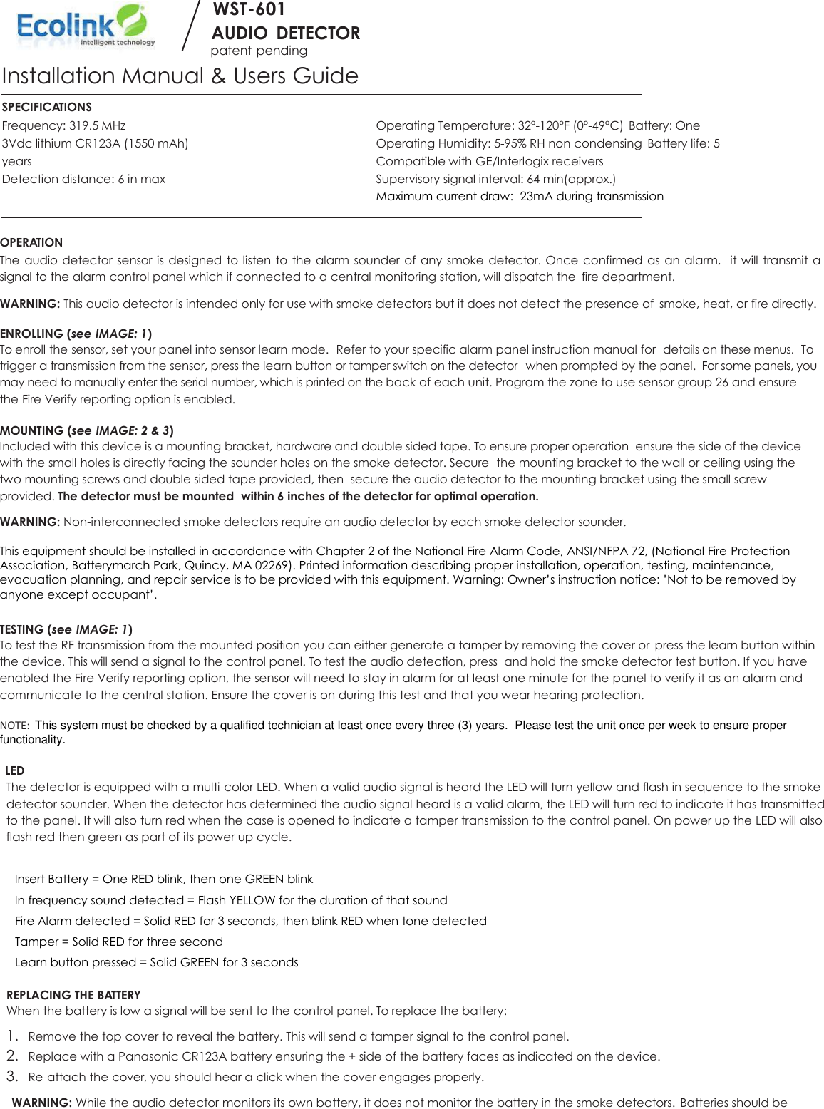        WST-601        AUDIO  DETECTOR patent pending Installation Manual &amp; Users Guide  SPECIFICATIONS Frequency: 319.5 MHz  Operating Temperature: 32°-120°F (0°-49°C)  Battery: One 3Vdc lithium CR123A (1550 mAh)  Operating Humidity: 5-95% RH non condensing  Battery life: 5 years  Compatible with GE/Interlogix receivers Detection distance: 6 in max  Supervisory signal interval: 64 min(approx.)   Maximum current draw:  23mA during transmission  OPERATION The audio detector sensor is designed to listen to the  alarm sounder of any smoke detector. Once confirmed as an alarm,  it will  transmit a signal to the alarm control panel which if connected to a central monitoring station, will dispatch the  fire department. WARNING: This audio detector is intended only for use with smoke detectors but it does not detect the presence of  smoke, heat, or fire directly.  ENROLLING (see IMAGE: 1) To enroll the sensor, set your panel into sensor learn mode.  Refer to your specific alarm panel instruction manual for  details on these menus.  To trigger a transmission from the sensor, press the learn button or tamper switch on the detector  when prompted by the panel.  For some panels, you may need to manually enter the serial number, which is printed on the back of each unit. Program the zone to use sensor group 26 and ensure the Fire Verify reporting option is enabled.   MOUNTING (see IMAGE: 2 &amp; 3) Included with this device is a mounting bracket, hardware and double sided tape. To ensure proper operation  ensure the side of the device with the small holes is directly facing the sounder holes on the smoke detector. Secure  the mounting bracket to the wall or ceiling using the two mounting screws and double sided tape provided, then  secure the audio detector to the mounting bracket using the small screw provided. The detector must be mounted  within 6 inches of the detector for optimal operation. WARNING: Non-interconnected smoke detectors require an audio detector by each smoke detector sounder.  This equipment should be installed in accordance with Chapter 2 of the National Fire Alarm Code, ANSI/NFPA 72, (National Fire Protection Association, Batterymarch Park, Quincy, MA 02269). Printed information describing proper installation, operation, testing, maintenance, evacuation planning, and repair service is to be provided with this equipment. Warning: Owner’s instruction notice: ’Not to be removed by anyone except occupant’.  TESTING (see IMAGE: 1) To test the RF transmission from the mounted position you can either generate a tamper by removing the cover or  press the learn button within the device. This will send a signal to the control panel. To test the audio detection, press  and hold the smoke detector test button. If you have enabled the Fire Verify reporting option, the sensor will need to stay in alarm for at least one minute for the panel to verify it as an alarm and communicate to the central station. Ensure the cover is on during this test and that you wear hearing protection.         NOTE:  This system must be checked by a qualified technician at least once every three (3) years.  Please test the unit once per week to ensure proper functionality.  LED The detector is equipped with a multi-color LED. When a valid audio signal is heard the LED will turn yellow and flash in sequence to the smoke detector sounder. When the detector has determined the audio signal heard is a valid alarm, the LED will turn red to indicate it has transmitted to the panel. It will also turn red when the case is opened to indicate a tamper transmission to the control panel. On power up the LED will also flash red then green as part of its power up cycle.    Insert Battery = One RED blink, then one GREEN blink  In frequency sound detected = Flash YELLOW for the duration of that sound  Fire Alarm detected = Solid RED for 3 seconds, then blink RED when tone detected  Tamper = Solid RED for three second   Learn button pressed = Solid GREEN for 3 seconds  REPLACING THE BATTERY When the battery is low a signal will be sent to the control panel. To replace the battery: 1. Remove the top cover to reveal the battery. This will send a tamper signal to the control panel. 2. Replace with a Panasonic CR123A battery ensuring the + side of the battery faces as indicated on the device. 3. Re-attach the cover, you should hear a click when the cover engages properly. WARNING: While the audio detector monitors its own battery, it does not monitor the battery in the smoke detectors.  Batteries should be 