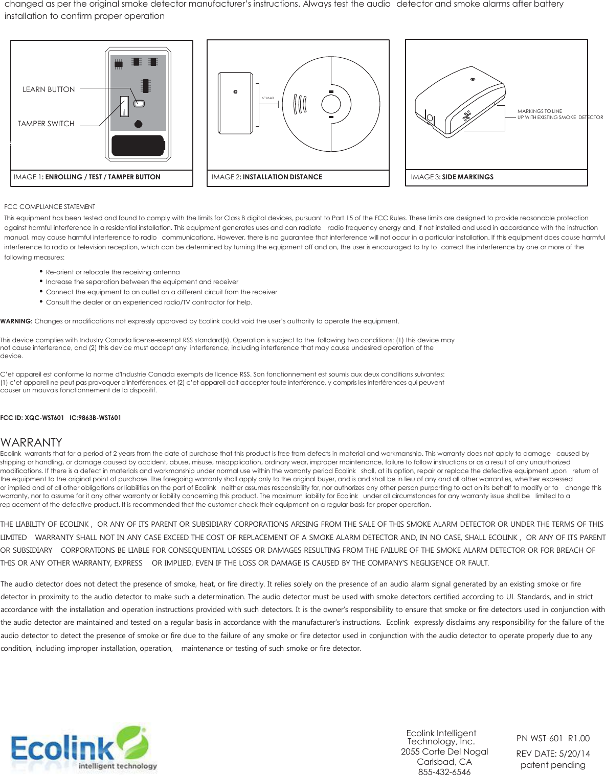 changed as per the original smoke detector manufacturer’s instructions. Always test the audio  detector and smoke alarms after battery installation to confirm proper operation             LEARN BUTTON                                                                                                                                                                                                                                                                                      6” MAX         TAMPER SWITCH         MARKINGS TO LINE       UP WITH EXISTING SMOKE  DETECTOR  BATT      IMAGE 1: ENROLLING / TEST / TAMPER BUTTON   IMAGE 2: INSTALLATION DISTANCE   IMAGE 3: SIDE MARKINGS  FCC COMPLIANCE STATEMENT This equipment has been tested and found to comply with the limits for Class B digital devices, pursuant to Part 15 of the FCC Rules. These limits are designed to provide reasonable protection against harmful interference in a residential installation. This equipment generates uses and can radiate  radio frequency energy and, if not installed and used in accordance with the instruction manual, may cause harmful interference to radio  communications. However, there is no guarantee that interference will not occur in a particular installation. If this equipment does cause harmful interference to radio or television reception, which can be determined by turning the equipment off and on, the user is encouraged to try to  correct the interference by one or more of the following measures: • Re-orient or relocate the receiving antenna • Increase the separation between the equipment and receiver • Connect the equipment to an outlet on a different circuit from the receiver • Consult the dealer or an experienced radio/TV contractor for help.  WARNING: Changes or modifications not expressly approved by Ecolink could void the user’s authority to operate the equipment.  This device complies with Industry Canada license-exempt RSS standard(s). Operation is subject to the  following two conditions: (1) this device may not cause interference, and (2) this device must accept any  interference, including interference that may cause undesired operation of the device.  C’et appareil est conforme la norme d&apos;Industrie Canada exempts de licence RSS. Son fonctionnement est soumis aux deux conditions suivantes: (1) c’et appareil ne peut pas provoquer d&apos;interférences, et (2) c’et appareil doit accepter toute interférence, y compris les interférences qui peuvent causer un mauvais fonctionnement de la dispositif.   FCC ID: XQC-WST601   IC:9863B-WST601  WARRANTY Ecolink  warrants that for a period of 2 years from the date of purchase that this product is free from defects in material and workmanship. This warranty does not apply to damage  caused by shipping or handling, or damage caused by accident, abuse, misuse, misapplication, ordinary wear, improper maintenance, failure to follow instructions or as a result of any unauthorized modifications. If there is a defect in materials and workmanship under normal use within the warranty period Ecolink   shall, at its option, repair or replace the defective equipment upon  return of the equipment to the original point of purchase. The foregoing warranty shall apply only to the original buyer, and is and shall be in lieu of any and all other warranties, whether expressed or implied and of all other obligations or liabilities on the part of Ecolink   neither assumes responsibility for, nor authorizes any other person purporting to act on its behalf to modify or to  change this warranty, nor to assume for it any other warranty or liability concerning this product. The maximum liability for Ecolink   under all circumstances for any warranty issue shall be  limited to a replacement of the defective product. It is recommended that the customer check their equipment on a regular basis for proper operation.  THE LIABILITY OF ECOLINK ,  OR ANY OF ITS PARENT OR SUBSIDIARY CORPORATIONS ARISING FROM THE SALE OF THIS SMOKE ALARM DETECTOR OR UNDER THE TERMS OF THIS LIMITED  WARRANTY SHALL NOT IN ANY CASE EXCEED THE COST OF REPLACEMENT OF A SMOKE ALARM DETECTOR AND, IN NO CASE, SHALL ECOLINK ,  OR ANY OF ITS PARENT OR SUBSIDIARY  CORPORATIONS BE LIABLE FOR CONSEQUENTIAL LOSSES OR DAMAGES RESULTING FROM THE FAILURE OF THE SMOKE ALARM DETECTOR OR FOR BREACH OF THIS OR ANY OTHER WARRANTY, EXPRESS  OR IMPLIED, EVEN IF THE LOSS OR DAMAGE IS CAUSED BY THE COMPANY’S NEGLIGENCE OR FAULT.  The audio detector does not detect the presence of smoke, heat, or fire directly. It relies solely on the presence of an audio alarm signal generated by an existing smoke or fire detector in proximity to the audio detector to make such a determination. The audio detector must be used with smoke detectors certified according to UL Standards, and in strict accordance with the installation and operation instructions provided with such detectors. It is the owner’s responsibility to ensure that smoke or fire detectors used in conjunction with the audio detector are maintained and tested on a regular basis in accordance with the manufacturer’s instructions.  Ecolink  expressly disclaims any responsibility for the failure of the audio detector to detect the presence of smoke or fire due to the failure of any smoke or fire detector used in conjunction with the audio detector to operate properly due to any condition, including improper installation, operation,  maintenance or testing of such smoke or fire detector.             Ecolink Intelligent Technology, Inc. 2055 Corte Del Nogal Carlsbad, CA 855-432-6546  PN WST-601  R1.00 REV DATE: 5/20/14 patent pending   