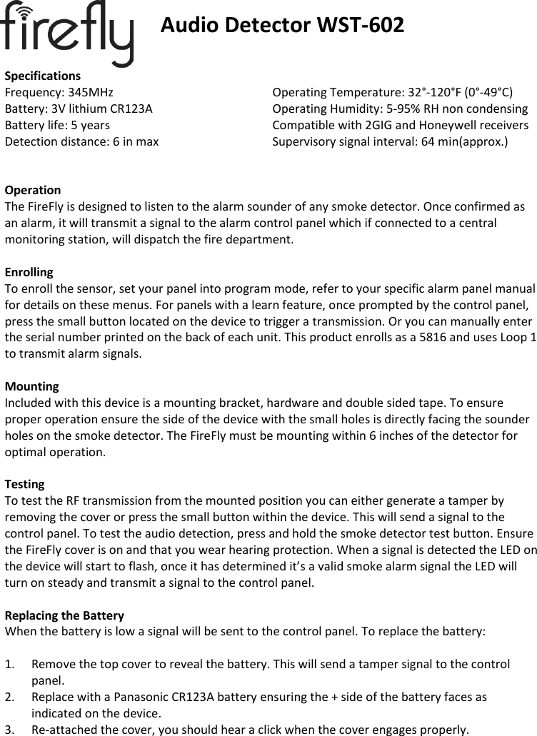                              Audio Detector WST-602  Specifications Frequency: 345MHz       Operating Temperature: 32°-120°F (0°-49°C) Battery: 3V lithium CR123A       Operating Humidity: 5-95% RH non condensing Battery life: 5 years       Compatible with 2GIG and Honeywell receivers Detection distance: 6 in max       Supervisory signal interval: 64 min(approx.)       Operation The FireFly is designed to listen to the alarm sounder of any smoke detector. Once confirmed as an alarm, it will transmit a signal to the alarm control panel which if connected to a central monitoring station, will dispatch the fire department.  Enrolling To enroll the sensor, set your panel into program mode, refer to your specific alarm panel manual for details on these menus. For panels with a learn feature, once prompted by the control panel, press the small button located on the device to trigger a transmission. Or you can manually enter the serial number printed on the back of each unit. This product enrolls as a 5816 and uses Loop 1 to transmit alarm signals.   Mounting Included with this device is a mounting bracket, hardware and double sided tape. To ensure proper operation ensure the side of the device with the small holes is directly facing the sounder holes on the smoke detector. The FireFly must be mounting within 6 inches of the detector for optimal operation.  Testing To test the RF transmission from the mounted position you can either generate a tamper by removing the cover or press the small button within the device. This will send a signal to the control panel. To test the audio detection, press and hold the smoke detector test button. Ensure the FireFly cover is on and that you wear hearing protection. When a signal is detected the LED on the device will start to flash, once it has determined it’s a valid smoke alarm signal the LED will turn on steady and transmit a signal to the control panel.  Replacing the Battery When the battery is low a signal will be sent to the control panel. To replace the battery:  1. Remove the top cover to reveal the battery. This will send a tamper signal to the control panel. 2. Replace with a Panasonic CR123A battery ensuring the + side of the battery faces as indicated on the device. 3. Re-attached the cover, you should hear a click when the cover engages properly.          