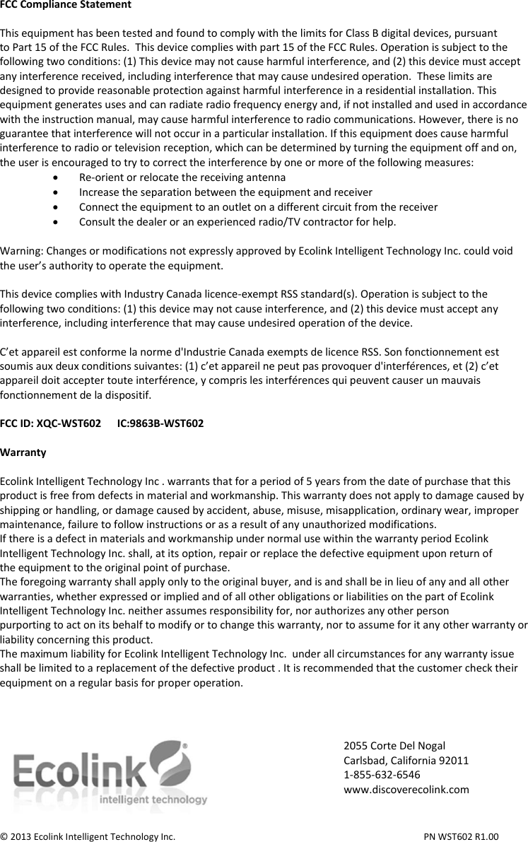 FCC Compliance Statement  This equipment has been tested and found to comply with the limits for Class B digital devices, pursuant to Part 15 of the FCC Rules.  This device complies with part 15 of the FCC Rules. Operation is subject to the following two conditions: (1) This device may not cause harmful interference, and (2) this device must accept any interference received, including interference that may cause undesired operation.  These limits are designed to provide reasonable protection against harmful interference in a residential installation. This equipment generates uses and can radiate radio frequency energy and, if not installed and used in accordance with the instruction manual, may cause harmful interference to radio communications. However, there is no guarantee that interference will not occur in a particular installation. If this equipment does cause harmful interference to radio or television reception, which can be determined by turning the equipment off and on, the user is encouraged to try to correct the interference by one or more of the following measures:  Re-orient or relocate the receiving antenna  Increase the separation between the equipment and receiver  Connect the equipment to an outlet on a different circuit from the receiver  Consult the dealer or an experienced radio/TV contractor for help.  Warning: Changes or modifications not expressly approved by Ecolink Intelligent Technology Inc. could void the user’s authority to operate the equipment.  This device complies with Industry Canada licence-exempt RSS standard(s). Operation is subject to the following two conditions: (1) this device may not cause interference, and (2) this device must accept any interference, including interference that may cause undesired operation of the device.  C’et appareil est conforme la norme d&apos;Industrie Canada exempts de licence RSS. Son fonctionnement est soumis aux deux conditions suivantes: (1) c’et appareil ne peut pas provoquer d&apos;interférences, et (2) c’et appareil doit accepter toute interférence, y compris les interférences qui peuvent causer un mauvais fonctionnement de la dispositif.  FCC ID: XQC-WST602      IC:9863B-WST602  Warranty  Ecolink Intelligent Technology Inc . warrants that for a period of 5 years from the date of purchase that this product is free from defects in material and workmanship. This warranty does not apply to damage caused by shipping or handling, or damage caused by accident, abuse, misuse, misapplication, ordinary wear, improper maintenance, failure to follow instructions or as a result of any unauthorized modifications. If there is a defect in materials and workmanship under normal use within the warranty period Ecolink Intelligent Technology Inc. shall, at its option, repair or replace the defective equipment upon return of the equipment to the original point of purchase. The foregoing warranty shall apply only to the original buyer, and is and shall be in lieu of any and all other warranties, whether expressed or implied and of all other obligations or liabilities on the part of Ecolink Intelligent Technology Inc. neither assumes responsibility for, nor authorizes any other person purporting to act on its behalf to modify or to change this warranty, nor to assume for it any other warranty or liability concerning this product. The maximum liability for Ecolink Intelligent Technology Inc.  under all circumstances for any warranty issue shall be limited to a replacement of the defective product . It is recommended that the customer check their equipment on a regular basis for proper operation.     © 2013 Ecolink Intelligent Technology Inc.          PN WST602 R1.00    2055 Corte Del Nogal Carlsbad, California 92011 1-855-632-6546 www.discoverecolink.com 