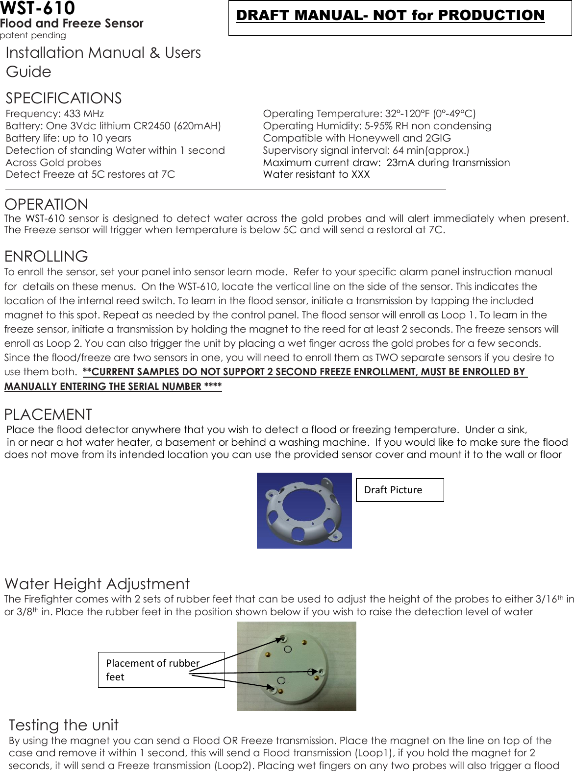 WST-610 Flood and Freeze Sensor patent pending Installation Manual &amp; Users Guide  SPECIFICATIONS Frequency: 433 MHz  Operating Temperature: 32°-120°F (0°-49°C) Battery: One 3Vdc lithium CR2450 (620mAH)  Operating Humidity: 5-95% RH non condensing Battery life: up to 10 years  Compatible with Honeywell and 2GIG  Detection of standing Water within 1 second    Supervisory signal interval: 64 min(approx.)   Across Gold probes  Maximum current draw:  23mA during transmission Detect Freeze at 5C restores at 7C  Water resistant to XXX  OPERATION The WST-610 sensor is designed to detect water across the  gold probes and will alert immediately when present. The Freeze sensor will trigger when temperature is below 5C and will send a restoral at 7C.   ENROLLING  To enroll the sensor, set your panel into sensor learn mode.  Refer to your specific alarm panel instruction manual for  details on these menus.  On the WST-610, locate the vertical line on the side of the sensor. This indicates the location of the internal reed switch. To learn in the flood sensor, initiate a transmission by tapping the included magnet to this spot. Repeat as needed by the control panel. The flood sensor will enroll as Loop 1. To learn in the freeze sensor, initiate a transmission by holding the magnet to the reed for at least 2 seconds. The freeze sensors will enroll as Loop 2. You can also trigger the unit by placing a wet finger across the gold probes for a few seconds. Since the flood/freeze are two sensors in one, you will need to enroll them as TWO separate sensors if you desire to use them both.  **CURRENT SAMPLES DO NOT SUPPORT 2 SECOND FREEZE ENROLLMENT, MUST BE ENROLLED BY MANUALLY ENTERING THE SERIAL NUMBER ****   PLACEMENT   Place the flood detector anywhere that you wish to detect a flood or freezing temperature.  Under a sink,       in or near a hot water heater, a basement or behind a washing machine.  If you would like to make sure the flood     does not move from its intended location you can use the provided sensor cover and mount it to the wall or floor       Water Height Adjustment The Firefighter comes with 2 sets of rubber feet that can be used to adjust the height of the probes to either 3/16th in or 3/8th in. Place the rubber feet in the position shown below if you wish to raise the detection level of water         Testing the unit By using the magnet you can send a Flood OR Freeze transmission. Place the magnet on the line on top of the case and remove it within 1 second, this will send a Flood transmission (Loop1), if you hold the magnet for 2 seconds, it will send a Freeze transmission (Loop2). Placing wet fingers on any two probes will also trigger a flood Draft Picture Placement of rubber feet DRAFT MANUAL- NOT for PRODUCTION 