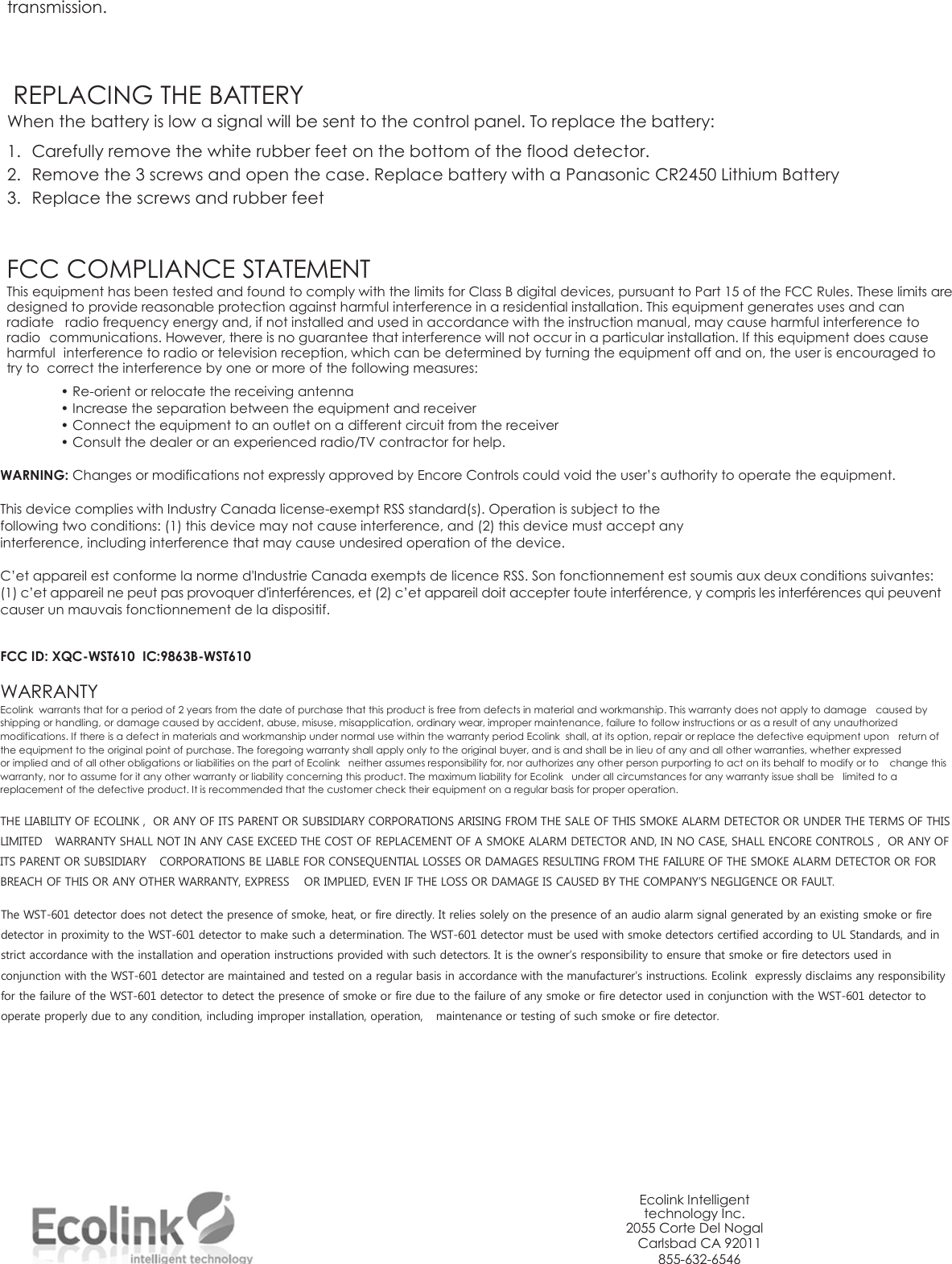 transmission.      REPLACING THE BATTERY When the battery is low a signal will be sent to the control panel. To replace the battery: 1. Carefully remove the white rubber feet on the bottom of the flood detector. 2. Remove the 3 screws and open the case. Replace battery with a Panasonic CR2450 Lithium Battery 3. Replace the screws and rubber feet                                                                                                                                                                                                                       FCC COMPLIANCE STATEMENT This equipment has been tested and found to comply with the limits for Class B digital devices, pursuant to Part 15 of the FCC Rules. These limits are designed to provide reasonable protection against harmful interference in a residential installation. This equipment generates uses and can radiate  radio frequency energy and, if not installed and used in accordance with the instruction manual, may cause harmful interference to radio  communications. However, there is no guarantee that interference will not occur in a particular installation. If this equipment does cause harmful  interference to radio or television reception, which can be determined by turning the equipment off and on, the user is encouraged to try to  correct the interference by one or more of the following measures: • Re-orient or relocate the receiving antenna • Increase the separation between the equipment and receiver • Connect the equipment to an outlet on a different circuit from the receiver • Consult the dealer or an experienced radio/TV contractor for help.  WARNING: Changes or modifications not expressly approved by Encore Controls could void the user’s authority to operate the equipment.  This device complies with Industry Canada license-exempt RSS standard(s). Operation is subject to the following two conditions: (1) this device may not cause interference, and (2) this device must accept any interference, including interference that may cause undesired operation of the device.  C’et appareil est conforme la norme d&apos;Industrie Canada exempts de licence RSS. Son fonctionnement est soumis aux deux conditions suivantes: (1) c’et appareil ne peut pas provoquer d&apos;interférences, et (2) c’et appareil doit accepter toute interférence, y compris les interférences qui peuvent causer un mauvais fonctionnement de la dispositif.   FCC ID: XQC-WST610  IC:9863B-WST610  WARRANTY Ecolink  warrants that for a period of 2 years from the date of purchase that this product is free from defects in material and workmanship. This warranty does not apply to damage  caused by shipping or handling, or damage caused by accident, abuse, misuse, misapplication, ordinary wear, improper maintenance, failure to follow instructions or as a result of any unauthorized modifications. If there is a defect in materials and workmanship under normal use within the warranty period Ecolink  shall, at its option, repair or replace the defective equipment upon  return of the equipment to the original point of purchase. The foregoing warranty shall apply only to the original buyer, and is and shall be in lieu of any and all other warranties, whether expressed or implied and of all other obligations or liabilities on the part of Ecolink   neither assumes responsibility for, nor authorizes any other person purporting to act on its behalf to modify or to  change this warranty, nor to assume for it any other warranty or liability concerning this product. The maximum liability for Ecolink   under all circumstances for any warranty issue shall be  limited to a replacement of the defective product. It is recommended that the customer check their equipment on a regular basis for proper operation.  THE LIABILITY OF ECOLINK ,  OR ANY OF ITS PARENT OR SUBSIDIARY CORPORATIONS ARISING FROM THE SALE OF THIS SMOKE ALARM DETECTOR OR UNDER THE TERMS OF THIS LIMITED  WARRANTY SHALL NOT IN ANY CASE EXCEED THE COST OF REPLACEMENT OF A SMOKE ALARM DETECTOR AND, IN NO CASE, SHALL ENCORE CONTROLS ,  OR ANY OF ITS PARENT OR SUBSIDIARY  CORPORATIONS BE LIABLE FOR CONSEQUENTIAL LOSSES OR DAMAGES RESULTING FROM THE FAILURE OF THE SMOKE ALARM DETECTOR OR FOR BREACH OF THIS OR ANY OTHER WARRANTY, EXPRESS  OR IMPLIED, EVEN IF THE LOSS OR DAMAGE IS CAUSED BY THE COMPANY’S NEGLIGENCE OR FAULT.  The WST-601 detector does not detect the presence of smoke, heat, or fire directly. It relies solely on the presence of an audio alarm signal generated by an existing smoke or fire detector in proximity to the WST-601 detector to make such a determination. The WST-601 detector must be used with smoke detectors certified according to UL Standards, and in strict accordance with the installation and operation instructions provided with such detectors. It is the owner’s responsibility to ensure that smoke or fire detectors used in conjunction with the WST-601 detector are maintained and tested on a regular basis in accordance with the manufacturer’s instructions. Ecolink  expressly disclaims any responsibility for the failure of the WST-601 detector to detect the presence of smoke or fire due to the failure of any smoke or fire detector used in conjunction with the WST-601 detector to operate properly due to any condition, including improper installation, operation,  maintenance or testing of such smoke or fire detector.                Ecolink Intelligent technology Inc. 2055 Corte Del Nogal Carlsbad CA 92011 855-632-6546   