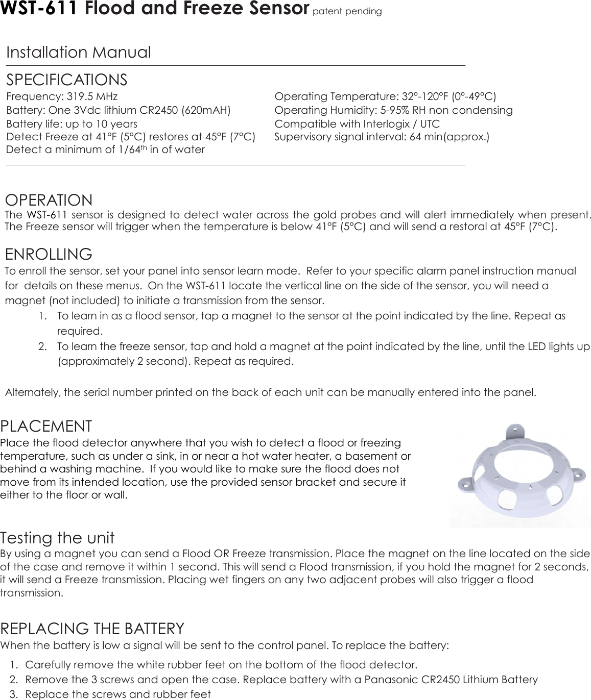 WST-611 Flood and Freeze Sensor patent pending  Installation Manual   SPECIFICATIONS Frequency: 319.5 MHz  Operating Temperature: 32°-120°F (0°-49°C)  Battery: One 3Vdc lithium CR2450 (620mAH)  Operating Humidity: 5-95% RH non condensing   Battery life: up to 10 years  Compatible with Interlogix / UTC  Detect Freeze at 41°F (5°C) restores at 45°F (7°C)  Supervisory signal interval: 64 min(approx.)   Detect a minimum of 1/64th in of water    OPERATION The WST-611 sensor is designed to detect water across the gold probes and will alert immediately when present. The Freeze sensor will trigger when the temperature is below 41°F (5°C) and will send a restoral at 45°F (7°C).   ENROLLING  To enroll the sensor, set your panel into sensor learn mode.  Refer to your specific alarm panel instruction manual for  details on these menus.  On the WST-611 locate the vertical line on the side of the sensor, you will need a magnet (not included) to initiate a transmission from the sensor. 1. To learn in as a flood sensor, tap a magnet to the sensor at the point indicated by the line. Repeat as required.  2. To learn the freeze sensor, tap and hold a magnet at the point indicated by the line, until the LED lights up (approximately 2 second). Repeat as required.  Alternately, the serial number printed on the back of each unit can be manually entered into the panel.   PLACEMENT Place the flood detector anywhere that you wish to detect a flood or freezing temperature, such as under a sink, in or near a hot water heater, a basement or behind a washing machine.  If you would like to make sure the flood does not move from its intended location, use the provided sensor bracket and secure it either to the floor or wall.     Testing the unit By using a magnet you can send a Flood OR Freeze transmission. Place the magnet on the line located on the side of the case and remove it within 1 second. This will send a Flood transmission, if you hold the magnet for 2 seconds, it will send a Freeze transmission. Placing wet fingers on any two adjacent probes will also trigger a flood transmission.  REPLACING THE BATTERY When the battery is low a signal will be sent to the control panel. To replace the battery: 1. Carefully remove the white rubber feet on the bottom of the flood detector. 2. Remove the 3 screws and open the case. Replace battery with a Panasonic CR2450 Lithium Battery 3. Replace the screws and rubber feet                                                                                                                                                                                                                           