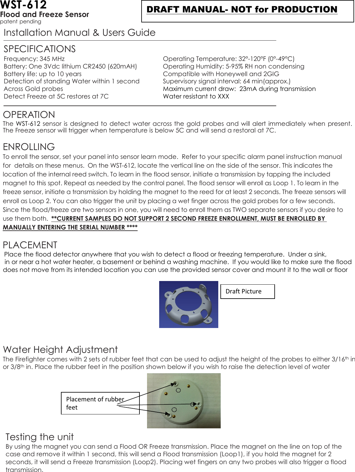 WST-612 Flood and Freeze Sensor patent pending Installation Manual &amp; Users Guide  SPECIFICATIONS Frequency: 345 MHz  Operating Temperature: 32°-120°F (0°-49°C) Battery: One 3Vdc lithium CR2450 (620mAH)  Operating Humidity: 5-95% RH non condensing Battery life: up to 10 years  Compatible with Honeywell and 2GIG  Detection of standing Water within 1 second    Supervisory signal interval: 64 min(approx.)   Across Gold probes  Maximum current draw:  23mA during transmission Detect Freeze at 5C restores at 7C  Water resistant to XXX  OPERATION The WST-612 sensor is designed to detect water across the gold probes and will alert immediately when present. The Freeze sensor will trigger when temperature is below 5C and will send a restoral at 7C.   ENROLLING  To enroll the sensor, set your panel into sensor learn mode.  Refer to your specific alarm panel instruction manual for  details on these menus.  On the WST-612, locate the vertical line on the side of the sensor. This indicates the location of the internal reed switch. To learn in the flood sensor, initiate a transmission by tapping the included magnet to this spot. Repeat as needed by the control panel. The flood sensor will enroll as Loop 1. To learn in the freeze sensor, initiate a transmission by holding the magnet to the reed for at least 2 seconds. The freeze sensors will enroll as Loop 2. You can also trigger the unit by placing a wet finger across the gold probes for a few seconds. Since the flood/freeze are two sensors in one, you will need to enroll them as TWO separate sensors if you desire to use them both.  **CURRENT SAMPLES DO NOT SUPPORT 2 SECOND FREEZE ENROLLMENT, MUST BE ENROLLED BY MANUALLY ENTERING THE SERIAL NUMBER ****   PLACEMENT   Place the flood detector anywhere that you wish to detect a flood or freezing temperature.  Under a sink,       in or near a hot water heater, a basement or behind a washing machine.  If you would like to make sure the flood     does not move from its intended location you can use the provided sensor cover and mount it to the wall or floor       Water Height Adjustment The Firefighter comes with 2 sets of rubber feet that can be used to adjust the height of the probes to either 3/16th in or 3/8th in. Place the rubber feet in the position shown below if you wish to raise the detection level of water         Testing the unit By using the magnet you can send a Flood OR Freeze transmission. Place the magnet on the line on top of the case and remove it within 1 second, this will send a Flood transmission (Loop1), if you hold the magnet for 2 seconds, it will send a Freeze transmission (Loop2). Placing wet fingers on any two probes will also trigger a flood transmission. Draft Picture Placement of rubber feet DRAFT MANUAL- NOT for PRODUCTION 