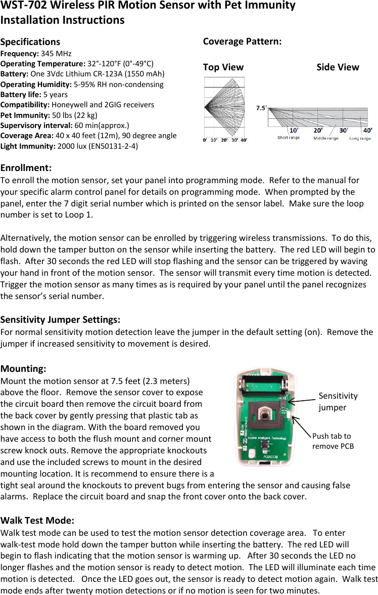 Coverage Pattern:   Top View     Side View   WST-702 Wireless PIR Motion Sensor with Pet Immunity Installation Instructions   Specifications Frequency: 345 MHz     Operating Temperature: 32°-120°F (0°-49°C)                    Battery: One 3Vdc Lithium CR-123A (1550 mAh) Operating Humidity: 5-95% RH non-condensing Battery life: 5 years      Compatibility: Honeywell and 2GIG receivers Pet Immunity: 50 lbs (22 kg)   Supervisory interval: 60 min(approx.) Coverage Area: 40 x 40 feet (12m), 90 degree angle  Light Immunity: 2000 lux (EN50131-2-4)  Enrollment: To enroll the motion sensor, set your panel into programming mode.  Refer to the manual for your specific alarm control panel for details on programming mode.  When prompted by the panel, enter the 7 digit serial number which is printed on the sensor label.  Make sure the loop number is set to Loop 1.    Alternatively, the motion sensor can be enrolled by triggering wireless transmissions.  To do this, hold down the tamper button on the sensor while inserting the battery.  The red LED will begin to flash.  After 30 seconds the red LED will stop flashing and the sensor can be triggered by waving your hand in front of the motion sensor.  The sensor will transmit every time motion is detected.  Trigger the motion sensor as many times as is required by your panel until the panel recognizes the sensor’s serial number.    Sensitivity Jumper Settings: For normal sensitivity motion detection leave the jumper in the default setting (on).  Remove the jumper if increased sensitivity to movement is desired.    Mounting: Mount the motion sensor at 7.5 feet (2.3 meters) above the floor.  Remove the sensor cover to expose the circuit board then remove the circuit board from the back cover by gently pressing that plastic tab as shown in the diagram. With the board removed you have access to both the flush mount and corner mount screw knock outs. Remove the appropriate knockouts and use the included screws to mount in the desired mounting location. It is recommend to ensure there is a tight seal around the knockouts to prevent bugs from entering the sensor and causing false alarms.  Replace the circuit board and snap the front cover onto the back cover.     Walk Test Mode: Walk test mode can be used to test the motion sensor detection coverage area.   To enter  walk-test mode hold down the tamper button while inserting the battery.  The red LED will  begin to flash indicating that the motion sensor is warming up.   After 30 seconds the LED no longer flashes and the motion sensor is ready to detect motion.  The LED will illuminate each time motion is detected.   Once the LED goes out, the sensor is ready to detect motion again.  Walk test mode ends after twenty motion detections or if no motion is seen for two minutes.   Sensitivity Jumper  Push tab to remove PCB Sensitivity jumper 