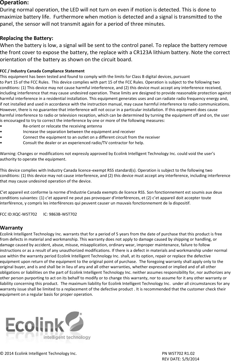 Operation: During normal operation, the LED will not turn on even if motion is detected. This is done to maximize battery life.  Furthermore when motion is detected and a signal is transmitted to the panel, the sensor will not transmit again for a period of three minutes.     Replacing the Battery: When the battery is low, a signal will be sent to the control panel. To replace the battery remove the front cover to expose the battery, the replace with a CR123A lithium battery. Note the correct orientation of the battery as shown on the circuit board.   FCC / Industry Canada Compliance Statement This equipment has been tested and found to comply with the limits for Class B digital devices, pursuant to Part 15 of the FCC Rules.  This device complies with part 15 of the FCC Rules. Operation is subject to the following two conditions: (1) This device may not cause harmful interference, and (2) this device must accept any interference received, including interference that may cause undesired operation. These limits are designed to provide reasonable protection against harmful interference in a residential installation. This equipment generates uses and can radiate radio frequency energy and, if not installed and used in accordance with the instruction manual, may cause harmful interference to radio communications. However, there is no guarantee that interference will not occur in a particular installation. If this equipment does cause harmful interference to radio or television reception, which can be determined by turning the equipment off and on, the user is encouraged to try to correct the interference by one or more of the following measures: • Re-orient or relocate the receiving antenna •  Increase the separation between the equipment and receiver •  Connect the equipment to an outlet on a different circuit from the receiver •  Consult the dealer or an experienced radio/TV contractor for help.  Warning: Changes or modifications not expressly approved by Ecolink Intelligent Technology Inc. could void the user’s authority to operate the equipment.  This device complies with Industry Canada licence-exempt RSS standard(s). Operation is subject to the following two conditions: (1) this device may not cause interference, and (2) this device must accept any interference, including interference that may cause undesired operation of the device.  C’et appareil est conforme la norme d&apos;Industrie Canada exempts de licence RSS. Son fonctionnement est soumis aux deux conditions suivantes: (1) c’et appareil ne peut pas provoquer d&apos;interférences, et (2) c’et appareil doit accepter toute interférence, y compris les interférences qui peuvent causer un mauvais fonctionnement de la dispositif.  FCC ID:XQC-WST702      IC: 9863B-WST702  Warranty Ecolink Intelligent Technology Inc. warrants that for a period of 5 years from the date of purchase that this product is free from defects in material and workmanship. This warranty does not apply to damage caused by shipping or handling, or damage caused by accident, abuse, misuse, misapplication, ordinary wear, improper maintenance, failure to follow instructions or as a result of any unauthorized modifications. If there is a defect in materials and workmanship under normal use within the warranty period Ecolink Intelligent Technology Inc. shall, at its option, repair or replace the defective equipment upon return of the equipment to the original point of purchase.  The foregoing warranty shall apply only to the original buyer, and is and shall be in lieu of any and all other warranties, whether expressed or implied and of all other obligations or liabilities on the part of Ecolink Intelligent Technology Inc. neither assumes responsibility for, nor authorizes any other person purporting to act on its behalf to modify or to change this warranty, nor to assume for it any other warranty or liability concerning this product.  The maximum liability for Ecolink Intelligent Technology Inc.  under all circumstances for any warranty issue shall be limited to a replacement of the defective product . It is recommended that the customer check their equipment on a regular basis for proper operation.    © 2014 Ecolink Intelligent Technology Inc.        PN WST702 R1.02               REV DATE: 5/9/2014 2055 Corte Del Nogal Carlsbad, California 92011 1-855-632-6546 www.discoverecolink.com 