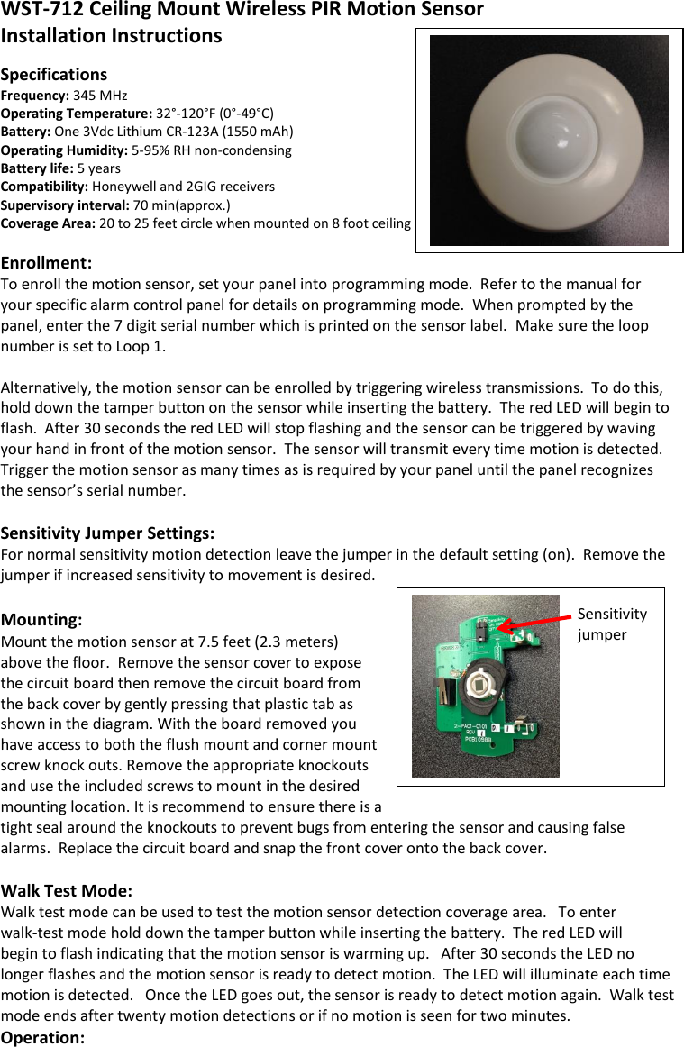  WST-712 Ceiling Mount Wireless PIR Motion Sensor  Installation Instructions   Specifications Frequency: 345 MHz     Operating Temperature: 32°-120°F (0°-49°C)                    Battery: One 3Vdc Lithium CR-123A (1550 mAh) Operating Humidity: 5-95% RH non-condensing Battery life: 5 years      Compatibility: Honeywell and 2GIG receivers Supervisory interval: 70 min(approx.) Coverage Area: 20 to 25 feet circle when mounted on 8 foot ceiling  Enrollment: To enroll the motion sensor, set your panel into programming mode.  Refer to the manual for your specific alarm control panel for details on programming mode.  When prompted by the panel, enter the 7 digit serial number which is printed on the sensor label.  Make sure the loop number is set to Loop 1.    Alternatively, the motion sensor can be enrolled by triggering wireless transmissions.  To do this, hold down the tamper button on the sensor while inserting the battery.  The red LED will begin to flash.  After 30 seconds the red LED will stop flashing and the sensor can be triggered by waving your hand in front of the motion sensor.  The sensor will transmit every time motion is detected.  Trigger the motion sensor as many times as is required by your panel until the panel recognizes the sensor’s serial number.    Sensitivity Jumper Settings: For normal sensitivity motion detection leave the jumper in the default setting (on).  Remove the jumper if increased sensitivity to movement is desired.    Mounting: Mount the motion sensor at 7.5 feet (2.3 meters) above the floor.  Remove the sensor cover to expose the circuit board then remove the circuit board from the back cover by gently pressing that plastic tab as shown in the diagram. With the board removed you have access to both the flush mount and corner mount screw knock outs. Remove the appropriate knockouts and use the included screws to mount in the desired mounting location. It is recommend to ensure there is a tight seal around the knockouts to prevent bugs from entering the sensor and causing false alarms.  Replace the circuit board and snap the front cover onto the back cover.     Walk Test Mode: Walk test mode can be used to test the motion sensor detection coverage area.   To enter  walk-test mode hold down the tamper button while inserting the battery.  The red LED will  begin to flash indicating that the motion sensor is warming up.   After 30 seconds the LED no longer flashes and the motion sensor is ready to detect motion.  The LED will illuminate each time motion is detected.   Once the LED goes out, the sensor is ready to detect motion again.  Walk test mode ends after twenty motion detections or if no motion is seen for two minutes.   Operation: Sensitivity Jumper    Sensitivity jumper 