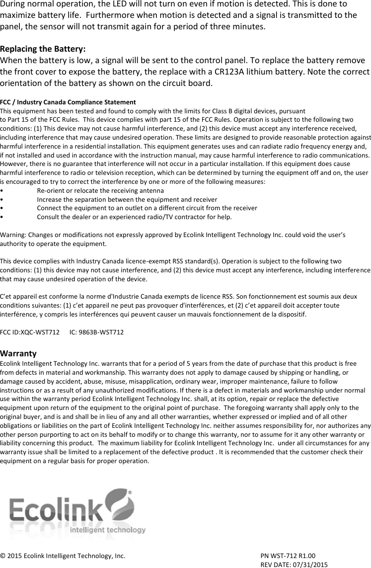 During normal operation, the LED will not turn on even if motion is detected. This is done to maximize battery life.  Furthermore when motion is detected and a signal is transmitted to the panel, the sensor will not transmit again for a period of three minutes.     Replacing the Battery: When the battery is low, a signal will be sent to the control panel. To replace the battery remove the front cover to expose the battery, the replace with a CR123A lithium battery. Note the correct orientation of the battery as shown on the circuit board.   FCC / Industry Canada Compliance Statement This equipment has been tested and found to comply with the limits for Class B digital devices, pursuant to Part 15 of the FCC Rules.  This device complies with part 15 of the FCC Rules. Operation is subject to the following two conditions: (1) This device may not cause harmful interference, and (2) this device must accept any interference received, including interference that may cause undesired operation. These limits are designed to provide reasonable protection against harmful interference in a residential installation. This equipment generates uses and can radiate radio frequency energy and, if not installed and used in accordance with the instruction manual, may cause harmful interference to radio communications. However, there is no guarantee that interference will not occur in a particular installation. If this equipment does cause harmful interference to radio or television reception, which can be determined by turning the equipment off and on, the user is encouraged to try to correct the interference by one or more of the following measures: • Re-orient or relocate the receiving antenna •  Increase the separation between the equipment and receiver •  Connect the equipment to an outlet on a different circuit from the receiver •  Consult the dealer or an experienced radio/TV contractor for help.  Warning: Changes or modifications not expressly approved by Ecolink Intelligent Technology Inc. could void the user’s authority to operate the equipment.  This device complies with Industry Canada licence-exempt RSS standard(s). Operation is subject to the following two conditions: (1) this device may not cause interference, and (2) this device must accept any interference, including interference that may cause undesired operation of the device.  C’et appareil est conforme la norme d&apos;Industrie Canada exempts de licence RSS. Son fonctionnement est soumis aux deux conditions suivantes: (1) c’et appareil ne peut pas provoquer d&apos;interférences, et (2) c’et appareil doit accepter toute interférence, y compris les interférences qui peuvent causer un mauvais fonctionnement de la dispositif.  FCC ID:XQC-WST712      IC: 9863B-WST712  Warranty Ecolink Intelligent Technology Inc. warrants that for a period of 5 years from the date of purchase that this product is free from defects in material and workmanship. This warranty does not apply to damage caused by shipping or handling, or damage caused by accident, abuse, misuse, misapplication, ordinary wear, improper maintenance, failure to follow instructions or as a result of any unauthorized modifications. If there is a defect in materials and workmanship under normal use within the warranty period Ecolink Intelligent Technology Inc. shall, at its option, repair or replace the defective equipment upon return of the equipment to the original point of purchase.  The foregoing warranty shall apply only to the original buyer, and is and shall be in lieu of any and all other warranties, whether expressed or implied and of all other obligations or liabilities on the part of Ecolink Intelligent Technology Inc. neither assumes responsibility for, nor authorizes any other person purporting to act on its behalf to modify or to change this warranty, nor to assume for it any other warranty or liability concerning this product.  The maximum liability for Ecolink Intelligent Technology Inc.  under all circumstances for any warranty issue shall be limited to a replacement of the defective product . It is recommended that the customer check their equipment on a regular basis for proper operation.    © 2015 Ecolink Intelligent Technology, Inc.        PN WST-712 R1.00               REV DATE: 07/31/2015 2055 Corte Del Nogal Carlsbad, California 92011 1-855-632-6546 www.discoverecolink.com 