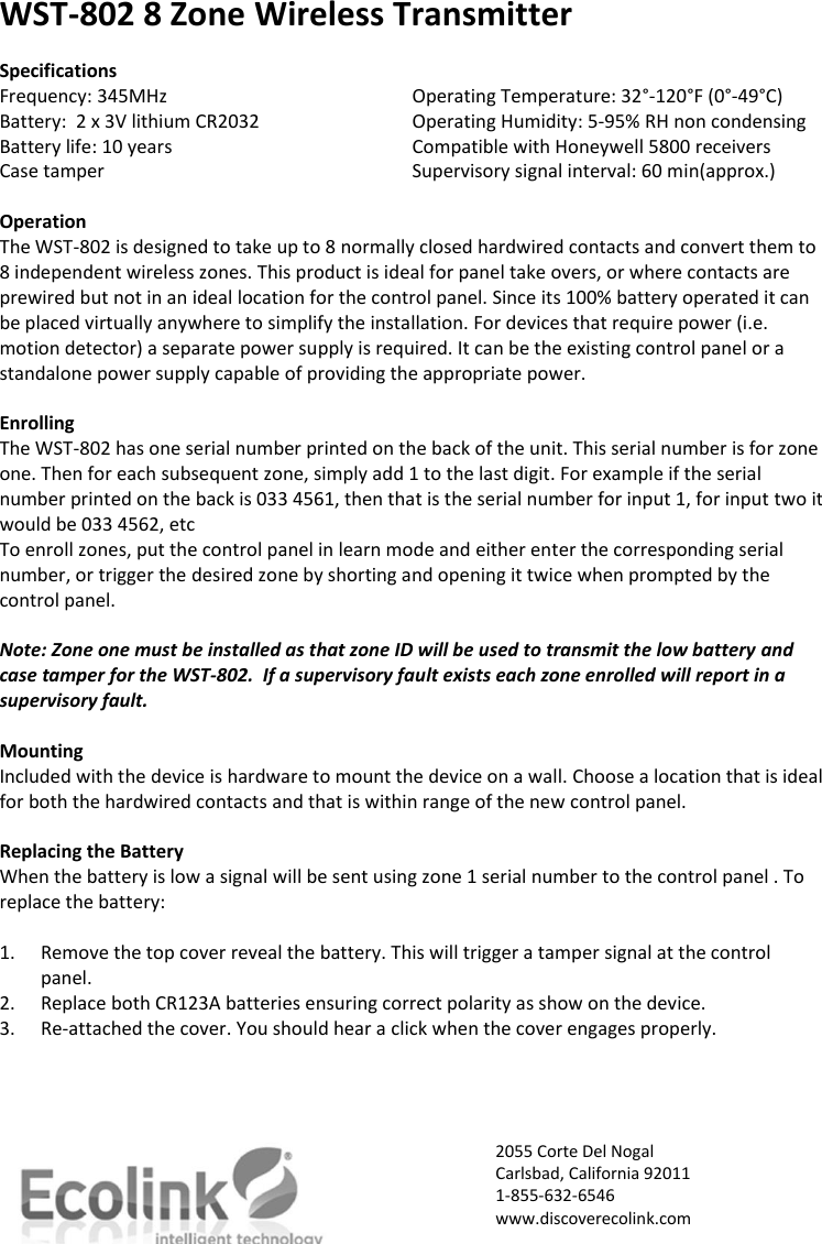 WST-802 8 Zone Wireless Transmitter  Specifications Frequency: 345MHz       Operating Temperature: 32°-120°F (0°-49°C) Battery:  2 x 3V lithium CR2032     Operating Humidity: 5-95% RH non condensing Battery life: 10 years       Compatible with Honeywell 5800 receivers Case tamper        Supervisory signal interval: 60 min(approx.)  Operation The WST-802 is designed to take up to 8 normally closed hardwired contacts and convert them to 8 independent wireless zones. This product is ideal for panel take overs, or where contacts are prewired but not in an ideal location for the control panel. Since its 100% battery operated it can be placed virtually anywhere to simplify the installation. For devices that require power (i.e. motion detector) a separate power supply is required. It can be the existing control panel or a standalone power supply capable of providing the appropriate power.  Enrolling The WST-802 has one serial number printed on the back of the unit. This serial number is for zone one. Then for each subsequent zone, simply add 1 to the last digit. For example if the serial number printed on the back is 033 4561, then that is the serial number for input 1, for input two it would be 033 4562, etc  To enroll zones, put the control panel in learn mode and either enter the corresponding serial number, or trigger the desired zone by shorting and opening it twice when prompted by the control panel.  Note: Zone one must be installed as that zone ID will be used to transmit the low battery and case tamper for the WST-802.  If a supervisory fault exists each zone enrolled will report in a supervisory fault.   Mounting Included with the device is hardware to mount the device on a wall. Choose a location that is ideal for both the hardwired contacts and that is within range of the new control panel.   Replacing the Battery When the battery is low a signal will be sent using zone 1 serial number to the control panel . To replace the battery:  1. Remove the top cover reveal the battery. This will trigger a tamper signal at the control panel. 2. Replace both CR123A batteries ensuring correct polarity as show on the device. 3. Re-attached the cover. You should hear a click when the cover engages properly.      2055 Corte Del Nogal Carlsbad, California 92011 1-855-632-6546 www.discoverecolink.com  