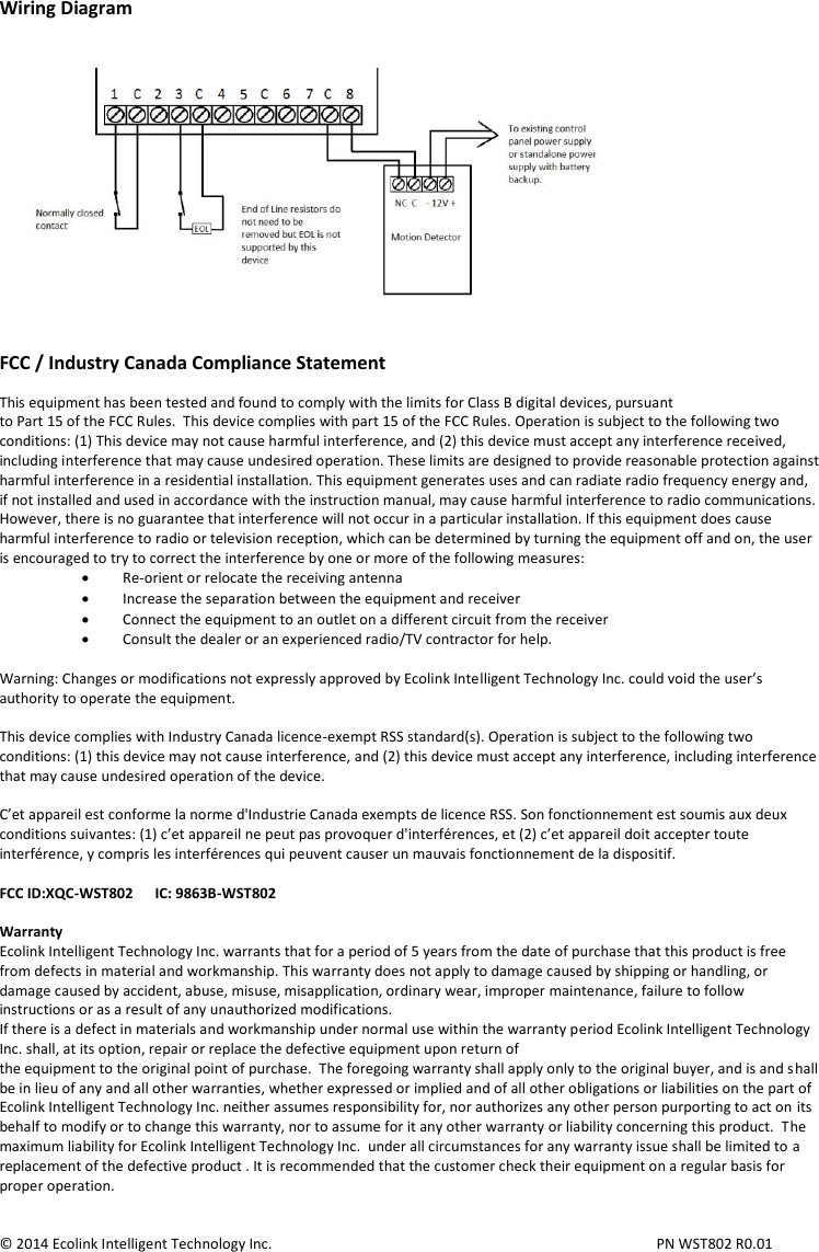 Wiring Diagram   FCC / Industry Canada Compliance Statement  This equipment has been tested and found to comply with the limits for Class B digital devices, pursuant to Part 15 of the FCC Rules.  This device complies with part 15 of the FCC Rules. Operation is subject to the following two conditions: (1) This device may not cause harmful interference, and (2) this device must accept any interference received, including interference that may cause undesired operation. These limits are designed to provide reasonable protection against harmful interference in a residential installation. This equipment generates uses and can radiate radio frequency energy and, if not installed and used in accordance with the instruction manual, may cause harmful interference to radio communications. However, there is no guarantee that interference will not occur in a particular installation. If this equipment does cause harmful interference to radio or television reception, which can be determined by turning the equipment off and on, the user is encouraged to try to correct the interference by one or more of the following measures:  Re-orient or relocate the receiving antenna  Increase the separation between the equipment and receiver  Connect the equipment to an outlet on a different circuit from the receiver  Consult the dealer or an experienced radio/TV contractor for help.  Warning: Changes or modifications not expressly approved by Ecolink Intelligent Technology Inc. could void the user’s authority to operate the equipment.  This device complies with Industry Canada licence-exempt RSS standard(s). Operation is subject to the following two conditions: (1) this device may not cause interference, and (2) this device must accept any interference, including interference that may cause undesired operation of the device.  C’et appareil est conforme la norme d&apos;Industrie Canada exempts de licence RSS. Son fonctionnement est soumis aux deux conditions suivantes: (1) c’et appareil ne peut pas provoquer d&apos;interférences, et (2) c’et appareil doit accepter toute interférence, y compris les interférences qui peuvent causer un mauvais fonctionnement de la dispositif.  FCC ID:XQC-WST802      IC: 9863B-WST802  Warranty Ecolink Intelligent Technology Inc. warrants that for a period of 5 years from the date of purchase that this product is free from defects in material and workmanship. This warranty does not apply to damage caused by shipping or handling, or damage caused by accident, abuse, misuse, misapplication, ordinary wear, improper maintenance, failure to follow instructions or as a result of any unauthorized modifications. If there is a defect in materials and workmanship under normal use within the warranty period Ecolink Intelligent Technology Inc. shall, at its option, repair or replace the defective equipment upon return of the equipment to the original point of purchase.  The foregoing warranty shall apply only to the original buyer, and is and shall be in lieu of any and all other warranties, whether expressed or implied and of all other obligations or liabilities on the part of Ecolink Intelligent Technology Inc. neither assumes responsibility for, nor authorizes any other person purporting to act on its behalf to modify or to change this warranty, nor to assume for it any other warranty or liability concerning this product.  The maximum liability for Ecolink Intelligent Technology Inc.  under all circumstances for any warranty issue shall be limited to a replacement of the defective product . It is recommended that the customer check their equipment on a regular basis for proper operation.   © 2014 Ecolink Intelligent Technology Inc.          PN WST802 R0.01  