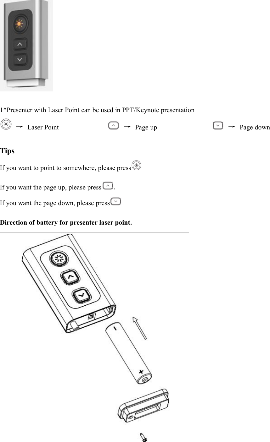 1*Presenter with Laser Point can be used in PPT/Keynote presentation&rarr;Laser Point &rarr;Page up &rarr;Page downTipsIf you want to point to somewhere, please pressIf you want the page up, please press .If you want the page down, please pressDirection of battery for presenter laser point.