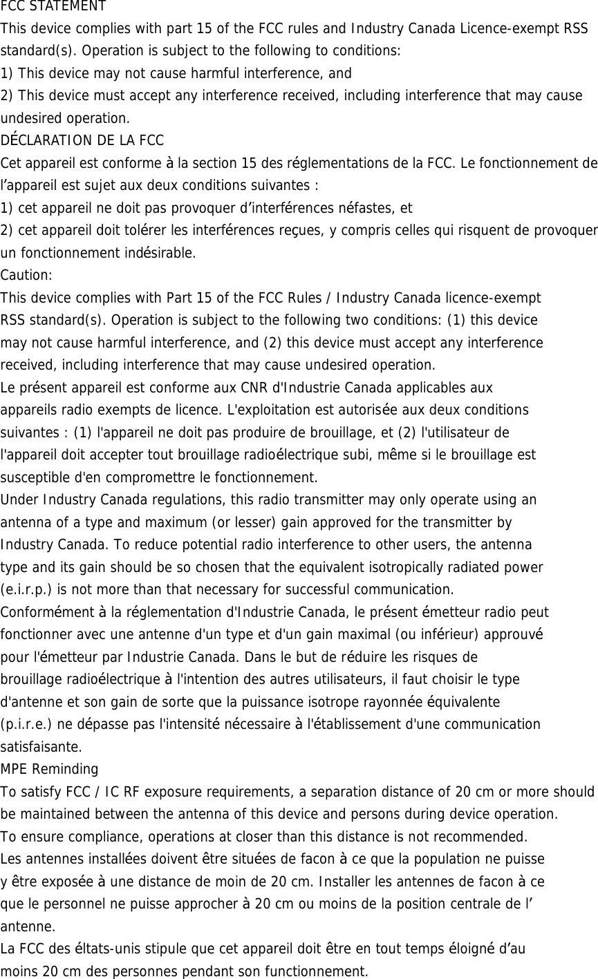 FCC STATEMENT This device complies with part 15 of the FCC rules and Industry Canada Licence-exempt RSS standard(s). Operation is subject to the following to conditions: 1) This device may not cause harmful interference, and 2) This device must accept any interference received, including interference that may cause undesired operation. D&Eacute;CLARATION DE LA FCC Cet appareil est conforme &agrave; la section 15 des r&eacute;glementations de la FCC. Le fonctionnement de l&rsquo;appareil est sujet aux deux conditions suivantes : 1) cet appareil ne doit pas provoquer d&rsquo;interf&eacute;rences n&eacute;fastes, et 2) cet appareil doit tol&eacute;rer les interf&eacute;rences re&ccedil;ues, y compris celles qui risquent de provoquer un fonctionnement ind&eacute;sirable. Caution: This device complies with Part 15 of the FCC Rules / Industry Canada licence-exempt RSS standard(s). Operation is subject to the following two conditions: (1) this device may not cause harmful interference, and (2) this device must accept any interference received, including interference that may cause undesired operation. Le pr&eacute;sent appareil est conforme aux CNR d'Industrie Canada applicables aux appareils radio exempts de licence. L'exploitation est autoris&eacute;e aux deux conditions suivantes : (1) l'appareil ne doit pas produire de brouillage, et (2) l'utilisateur de l'appareil doit accepter tout brouillage radio&eacute;lectrique subi, m&ecirc;me si le brouillage est susceptible d'en compromettre le fonctionnement. Under Industry Canada regulations, this radio transmitter may only operate using an antenna of a type and maximum (or lesser) gain approved for the transmitter by Industry Canada. To reduce potential radio interference to other users, the antenna type and its gain should be so chosen that the equivalent isotropically radiated power (e.i.r.p.) is not more than that necessary for successful communication. Conform&eacute;ment &agrave; la r&eacute;glementation d'Industrie Canada, le pr&eacute;sent &eacute;metteur radio peut fonctionner avec une antenne d'un type et d'un gain maximal (ou inf&eacute;rieur) approuv&eacute; pour l'&eacute;metteur par Industrie Canada. Dans le but de r&eacute;duire les risques de brouillage radio&eacute;lectrique &agrave; l'intention des autres utilisateurs, il faut choisir le type d'antenne et son gain de sorte que la puissance isotrope rayonn&eacute;e &eacute;quivalente (p.i.r.e.) ne d&eacute;passe pas l'intensit&eacute; n&eacute;cessaire &agrave; l'&eacute;tablissement d'une communication satisfaisante. MPE Reminding To satisfy FCC / IC RF exposure requirements, a separation distance of 20 cm or more should be maintained between the antenna of this device and persons during device operation. To ensure compliance, operations at closer than this distance is not recommended. Les antennes install&eacute;es doivent &ecirc;tre situ&eacute;es de facon &agrave; ce que la population ne puisse y &ecirc;tre expos&eacute;e &agrave; une distance de moin de 20 cm. Installer les antennes de facon &agrave; ce que le personnel ne puisse approcher &agrave; 20 cm ou moins de la position centrale de l&rsquo; antenne. La FCC des &eacute;ltats-unis stipule que cet appareil doit &ecirc;tre en tout temps &eacute;loign&eacute; d&rsquo;au moins 20 cm des personnes pendant son functionnement. 