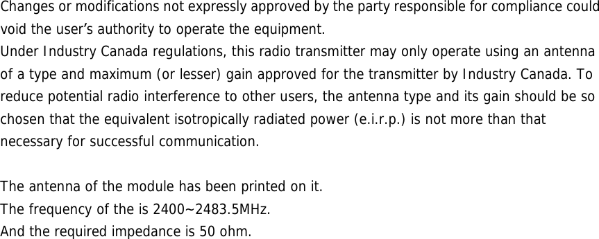 Changes or modifications not expressly approved by the party responsible for compliance could void the user&rsquo;s authority to operate the equipment. Under Industry Canada regulations, this radio transmitter may only operate using an antenna of a type and maximum (or lesser) gain approved for the transmitter by Industry Canada. To reduce potential radio interference to other users, the antenna type and its gain should be so chosen that the equivalent isotropically radiated power (e.i.r.p.) is not more than that necessary for successful communication.  The antenna of the module has been printed on it. The frequency of the is 2400~2483.5MHz. And the required impedance is 50 ohm.     