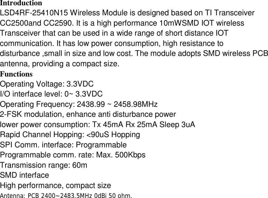 Introduction LSD4RF-25410N15 Wireless Module is designed based on TI Transceiver CC2500and CC2590. It is a high performance 10mWSMD IOT wireless Transceiver that can be used in a wide range of short distance IOT communication. It has low power consumption, high resistance to disturbance ,small in size and low cost. The module adopts SMD wireless PCB antenna, providing a compact size. Functions Operating Voltage: 3.3VDC I/O interface level: 0~ 3.3VDC Operating Frequency: 2438.99 ~ 2458.98MHz 2-FSK modulation, enhance anti disturbance power lower power consumption: Tx 45mA Rx 25mA Sleep 3uA Rapid Channel Hopping: <90uS Hopping SPI Comm. interface: Programmable Programmable comm. rate: Max. 500Kbps Transmission range: 60m SMD interface High performance, compact size Antenna: PCB 2400~2483.5MHz 0dBi 50 ohm.    