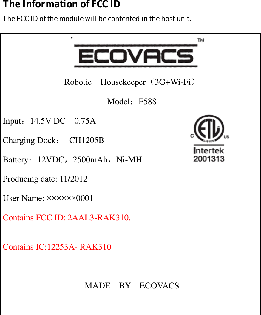 The Information of FCC ID The FCC ID of the module will be contented in the host unit.     Robotic  Housekeeper（3G+Wi-Fi） Model：F588 Input：14.5V DC  0.75A                        Charging Dock： CH1205B Battery：12VDC，2500mAh，Ni-MH Producing date: 11/2012 User Name: &times;&times;&times;&times;&times;&times;0001 Contains FCC ID: 2AAL3-RAK310.  Contains IC:12253A- RAK310  MADE  BY  ECOVACS  