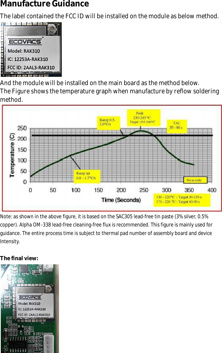 Manufacture Guidance The label contained the FCC ID will be installed on the module as below method.  And the module will be installed on the main board as the method below. The Figure shows the temperature graph when manufacture by reflow soldering method.  Note: as shown in the above figure, it is based on the SAC305 lead-free tin paste (3% silver, 0.5% copper). Alpha OM-338 lead-free cleaning-free flux is recommended. This figure is mainly used for guidance. The entire process time is subject to thermal pad number of assembly board and device Intensity.  The final view:    