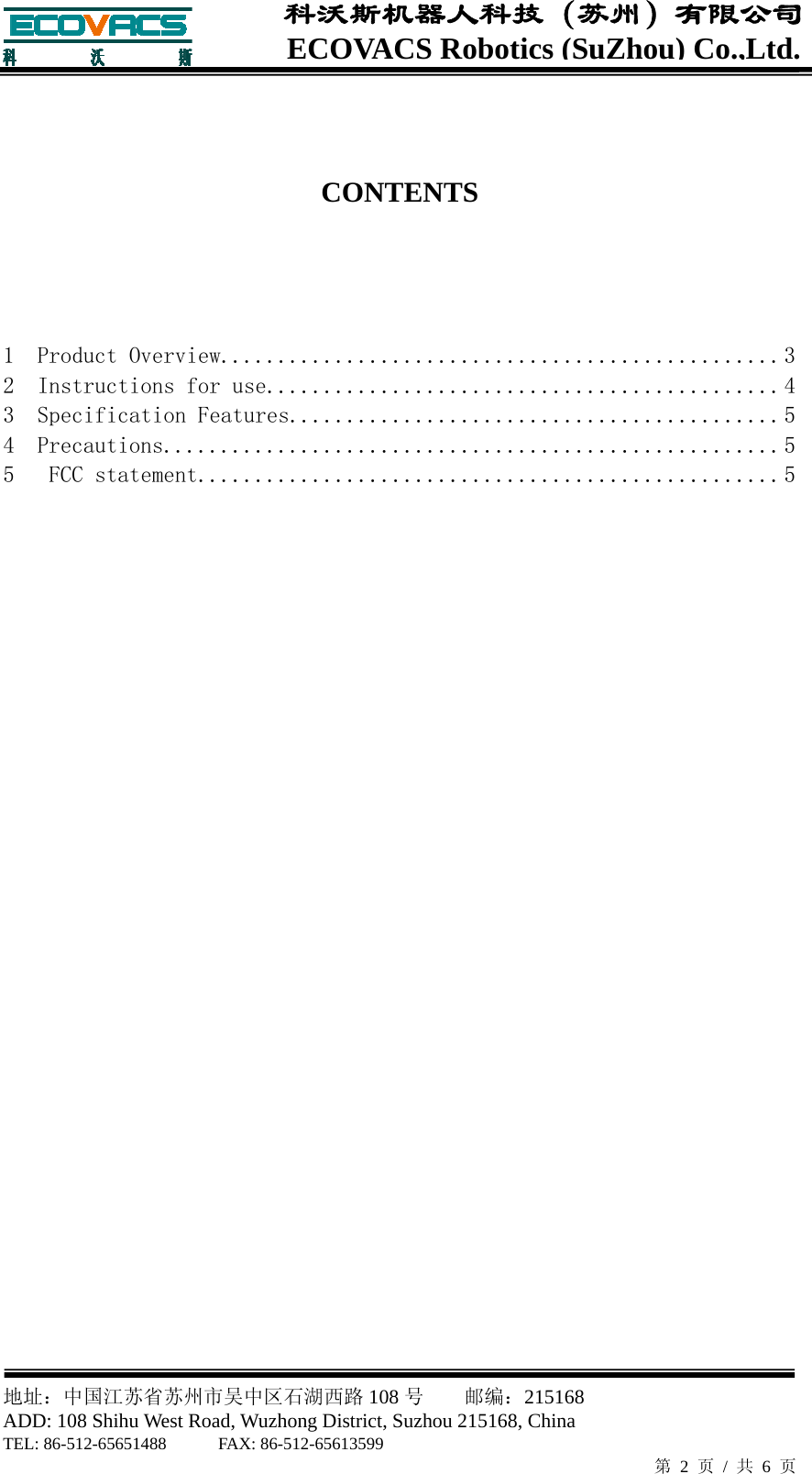  地址：中国江苏省苏州市吴中区石湖西路 108 号    邮编：215168                        ADD: 108 Shihu West Road, Wuzhong District, Suzhou 215168, China TEL: 86-512-65651488      FAX: 86-512-65613599   第 2 页 / 共 6 页 ECOVACS Robotics(SuZhou) Co.,Ltd.科沃斯机器人科技（苏州）有限公司   CONTENTS    1  Product Overview ................................................. 32  Instructions for use ............................................. 43  Specification Features ........................................... 54  Precautions ...................................................... 55   FCC statement ................................................... 5                             