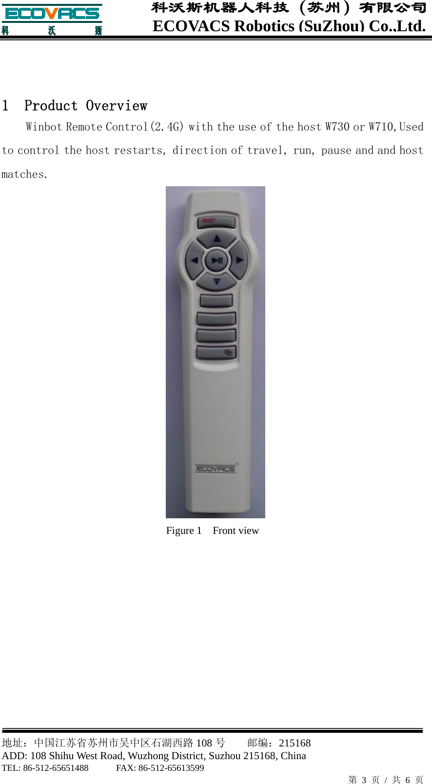  地址：中国江苏省苏州市吴中区石湖西路 108 号    邮编：215168                        ADD: 108 Shihu West Road, Wuzhong District, Suzhou 215168, China TEL: 86-512-65651488      FAX: 86-512-65613599   第 3 页 / 共 6 页 ECOVACS Robotics(SuZhou) Co.,Ltd.科沃斯机器人科技（苏州）有限公司    1  Product Overview Winbot Remote Control(2.4G) with the use of the host W730 or W710,Used to control the host restarts, direction of travel, run, pause and and host matches.  Figure 1    Front view     