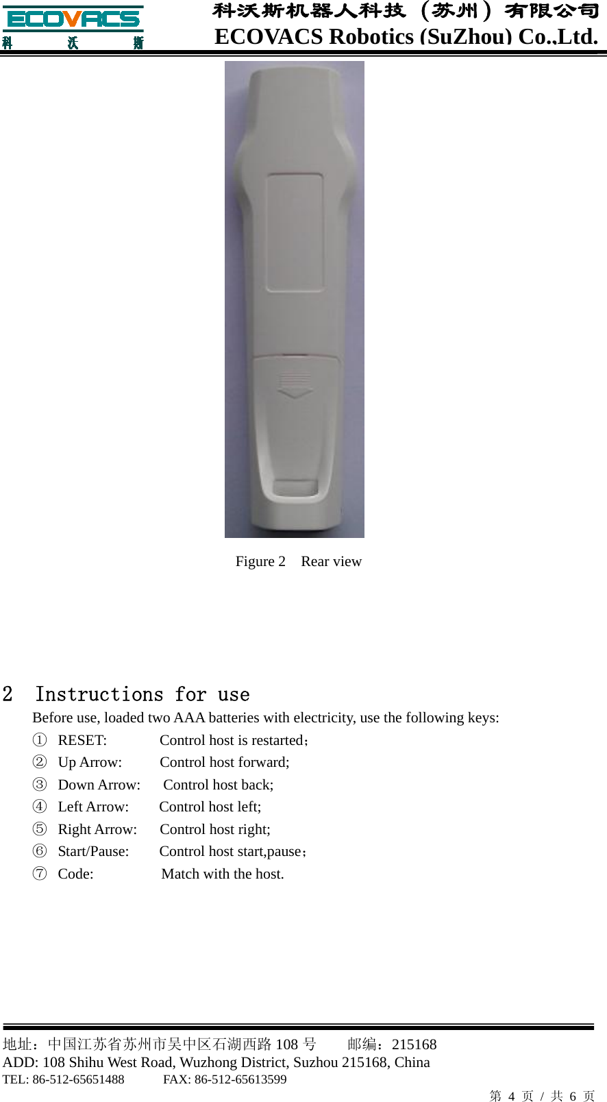  地址：中国江苏省苏州市吴中区石湖西路 108 号    邮编：215168                        ADD: 108 Shihu West Road, Wuzhong District, Suzhou 215168, China TEL: 86-512-65651488      FAX: 86-512-65613599   第 4 页 / 共 6 页 ECOVACS Robotics(SuZhou) Co.,Ltd.科沃斯机器人科技（苏州）有限公司  Figure 2    Rear view    2  Instructions for use   Before use, loaded two AAA batteries with electricity, use the following keys: ① RESET:       Control host is restarted； ② Up Arrow:     Control host forward; ③ Down Arrow:   Control host back; ④ Left Arrow:    Control host left; ⑤ Right Arrow:   Control host right; ⑥ Start/Pause:    Control host start,pause； ⑦ Code:         Match with the host.       