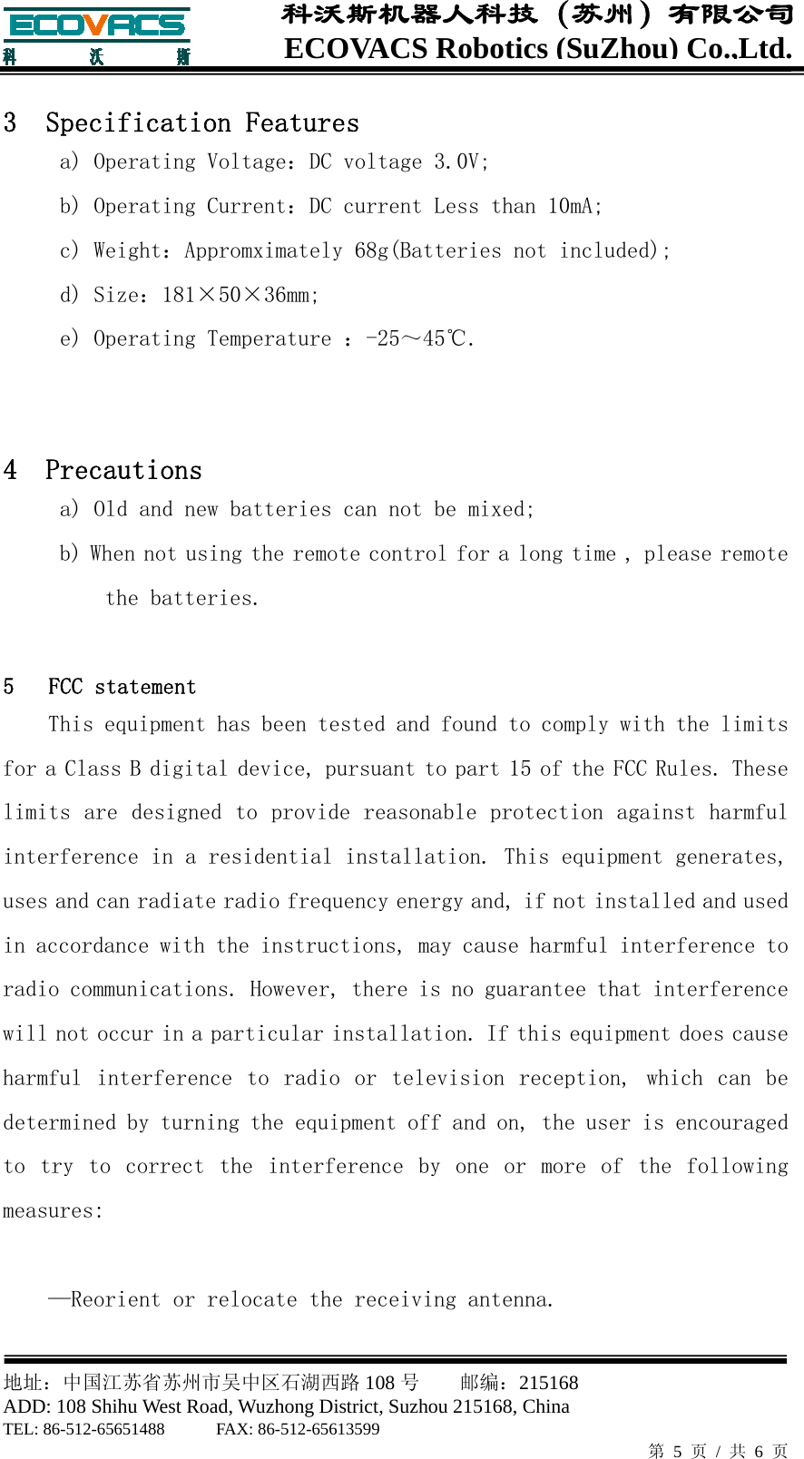  地址：中国江苏省苏州市吴中区石湖西路 108 号    邮编：215168                        ADD: 108 Shihu West Road, Wuzhong District, Suzhou 215168, China TEL: 86-512-65651488      FAX: 86-512-65613599   第 5 页 / 共 6 页 ECOVACS Robotics(SuZhou) Co.,Ltd.科沃斯机器人科技（苏州）有限公司  3  Specification Features   a) Operating Voltage：DC voltage 3.0V; b) Operating Current：DC current Less than 10mA; c) Weight：Appromximately 68g(Batteries not included); d) Size：181&times;50&times;36mm; e) Operating Temperature ：-25～45℃.   4  Precautions a) Old and new batteries can not be mixed; b) When not using the remote control for a long time , please remote the batteries.  5   FCC statement This equipment has been tested and found to comply with the limits for a Class B digital device, pursuant to part 15 of the FCC Rules. These limits are designed to provide reasonable protection against harmful interference in a residential installation. This equipment generates, uses and can radiate radio frequency energy and, if not installed and used in accordance with the instructions, may cause harmful interference to radio communications. However, there is no guarantee that interference will not occur in a particular installation. If this equipment does cause harmful  interference  to  radio  or  television  reception,  which  can  be determined by turning the equipment off and on, the user is encouraged to  try  to  correct  the  interference  by  one  or  more  of  the  following measures:  &mdash;Reorient or relocate the receiving antenna. 
