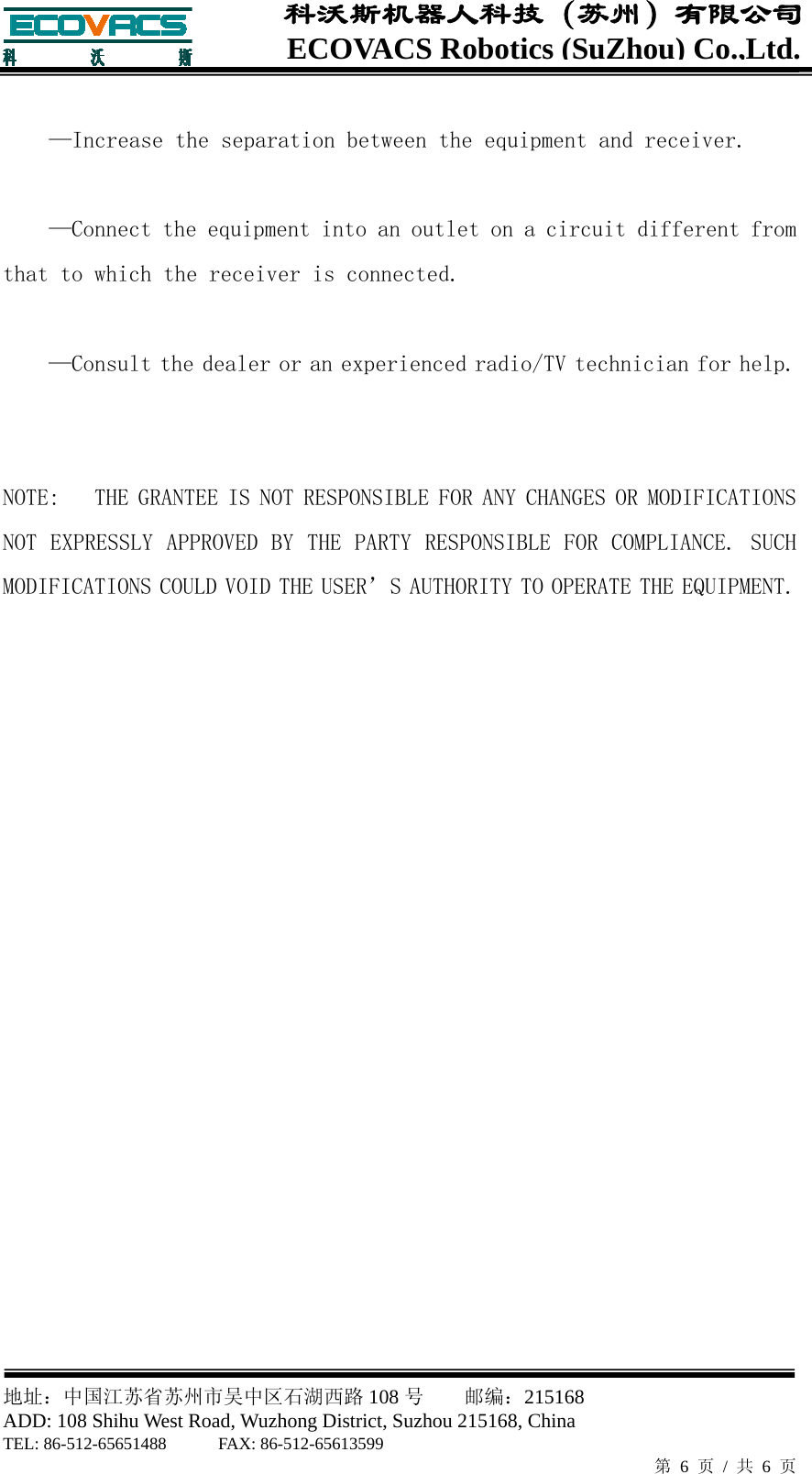  地址：中国江苏省苏州市吴中区石湖西路 108 号    邮编：215168                        ADD: 108 Shihu West Road, Wuzhong District, Suzhou 215168, China TEL: 86-512-65651488      FAX: 86-512-65613599   第 6 页 / 共 6 页 ECOVACS Robotics(SuZhou) Co.,Ltd.科沃斯机器人科技（苏州）有限公司  &mdash;Increase the separation between the equipment and receiver.  &mdash;Connect the equipment into an outlet on a circuit different from that to which the receiver is connected.  &mdash;Consult the dealer or an experienced radio/TV technician for help.   NOTE:   THE GRANTEE IS NOT RESPONSIBLE FOR ANY CHANGES OR MODIFICATIONS NOT EXPRESSLY APPROVED BY THE PARTY RESPONSIBLE FOR COMPLIANCE. SUCH MODIFICATIONS COULD VOID THE USER&rsquo;S AUTHORITY TO OPERATE THE EQUIPMENT.  