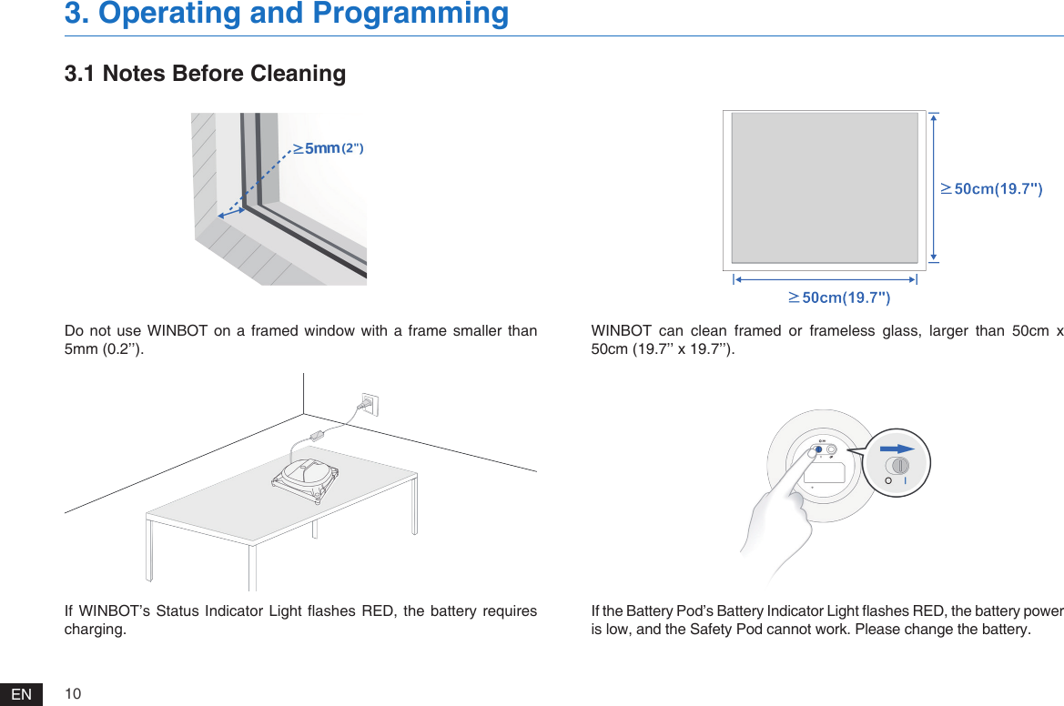 10ENDo not  use WINBOT  on a  framed  window  with  a frame  smaller than 5mm (0.2&rsquo;&rsquo;).If WINBOT&rsquo;s Status  Indicator Light ashes  RED,  the battery requires charging.WINBOT  can  clean  framed  or  frameless  glass,  larger  than  50cm  x 50cm (19.7&rsquo;&rsquo; x 19.7&rsquo;&rsquo;).If the Battery Pod&rsquo;s Battery Indicator Light ashes RED, the battery power is low, and the Safety Pod cannot work. Please change the battery.3.1 Notes Before Cleaning3. Operating and Programming