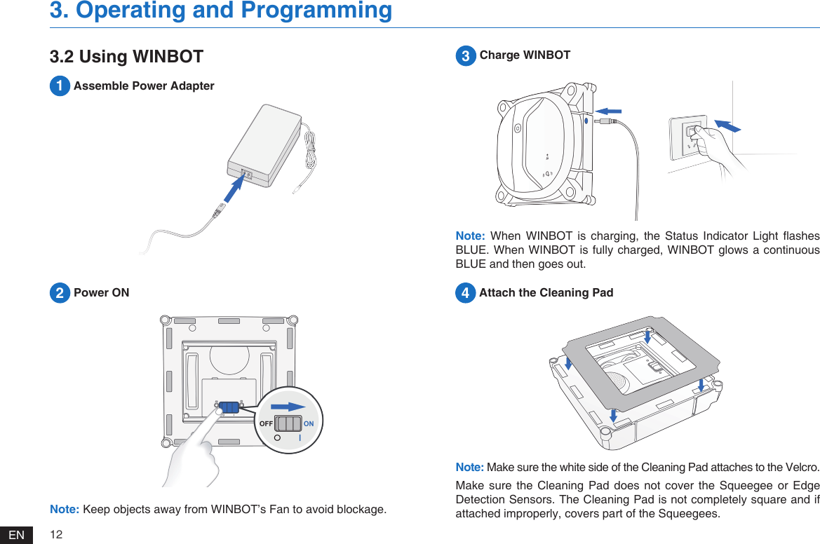 12EN2 Power ON3. Operating and ProgrammingNote: Keep objects away from WINBOT&rsquo;s Fan to avoid blockage.3 Charge WINBOTNote: When  WINBOT  is  charging,  the  Status  Indicator Light  ashes BLUE. When WINBOT is fully charged, WINBOT glows a continuous BLUE and then goes out.3.2 Using WINBOT4 Attach the Cleaning Pad1 Assemble Power AdapterNote: Make sure the white side of the Cleaning Pad attaches to the Velcro. Make  sure  the Cleaning  Pad  does  not  cover  the  Squeegee  or Edge Detection Sensors. The Cleaning Pad is not completely square and if attached improperly, covers part of the Squeegees. 