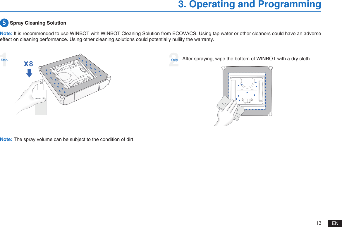 13 EN3. Operating and Programming5 Spray Cleaning SolutionAfter spraying, wipe the bottom of WINBOT with a dry cloth.Note: The spray volume can be subject to the condition of dirt.Note: It is recommended to use WINBOT with WINBOT Cleaning Solution from ECOVACS. Using tap water or other cleaners could have an adverse effect on cleaning performance. Using other cleaning solutions could potentially nullify the warranty.1Step2Step