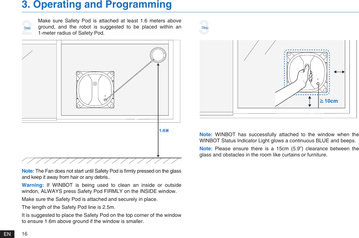 16EN3. Operating and ProgrammingMake  sure  Safety  Pod  is  attached  at  least  1.6  meters  above ground, and the robot is suggested to be placed within an 1-meter radius of Safety Pod. 2StepNote: WINBOT  has  successfully  attached  to  the  window  when  the WINBOT Status Indicator Light glows a continuous BLUE and beeps. Note: Please  ensure  there  is  a  15cm  (5.9&rdquo;)  clearance  between  the glass and obstacles in the room like curtains or furniture. Note: The Fan does not start until Safety Pod is rmly pressed on the glass and keep it away from hair or any debris..Warning: If  WINBOT  is  being  used  to  clean  an  inside  or  outside windon, ALWAYS press Safety Pod FIRMLY on the INSIDE window. Make sure the Safety Pod is attached and securely in place.The length of the Safety Pod line is 2.5m.It is suggested to place the Safety Pod on the top corner of the window to ensure 1.6m above ground if the window is smaller.ㆠ3Step
