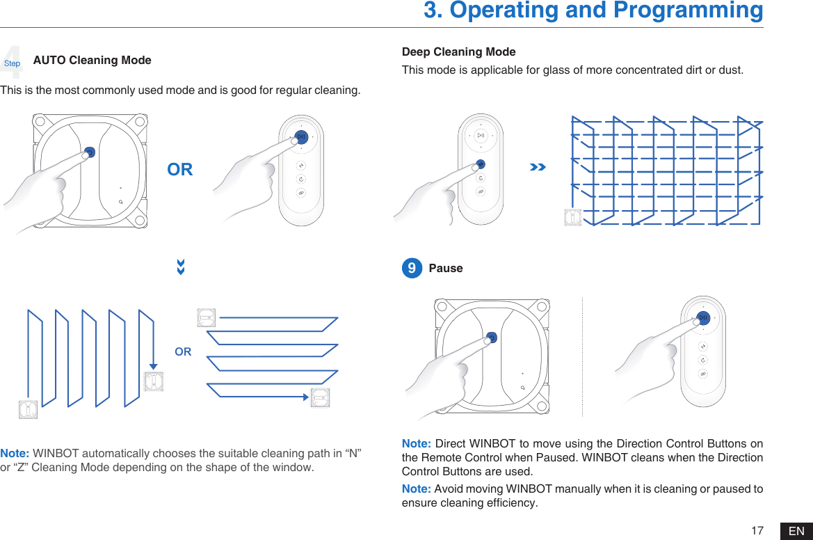 17 EN3. Operating and ProgrammingNote: WINBOT automatically chooses the suitable cleaning path in &ldquo;N&rdquo; or &ldquo;Z&rdquo; Cleaning Mode depending on the shape of the window.AUTO Cleaning ModeThis is the most commonly used mode and is good for regular cleaning.ORDeep Cleaning ModeThis mode is applicable for glass of more concentrated dirt or dust.Note: Direct WINBOT to move using the Direction Control Buttons on the Remote Control when Paused. WINBOT cleans when the Direction Control Buttons are used. Note: Avoid moving WINBOT manually when it is cleaning or paused to ensure cleaning efciency. 9  Pause4Step