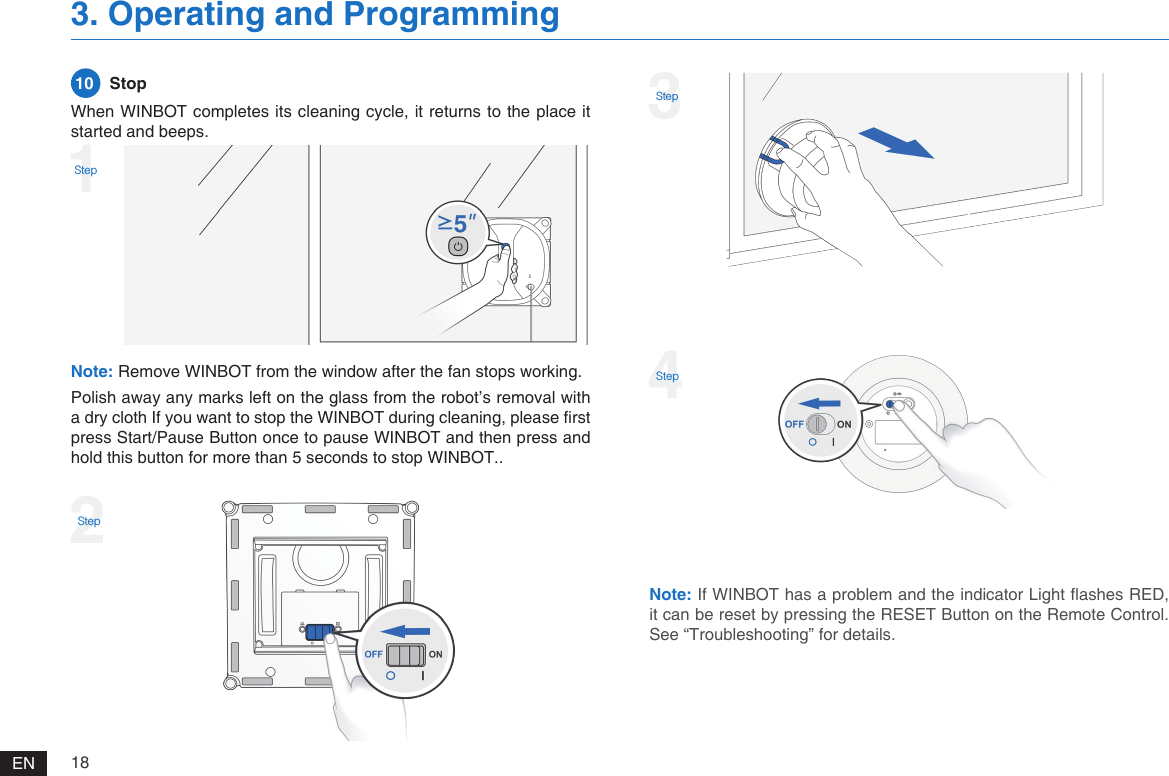 18EN3. Operating and ProgrammingNote: Remove WINBOT from the window after the fan stops working. Polish away any marks left on the glass from the robot&rsquo;s removal with a dry cloth If you want to stop the WINBOT during cleaning, please rst press Start/Pause Button once to pause WINBOT and then press and hold this button for more than 5 seconds to stop WINBOT..When WINBOT completes its cleaning cycle, it returns to the place it started and beeps. 10   Stop1Step2Step3StepNote: If WINBOT has a problem and the indicator Light ashes RED, it can be reset by pressing the RESET Button on the Remote Control. See &ldquo;Troubleshooting&rdquo; for details.4Step