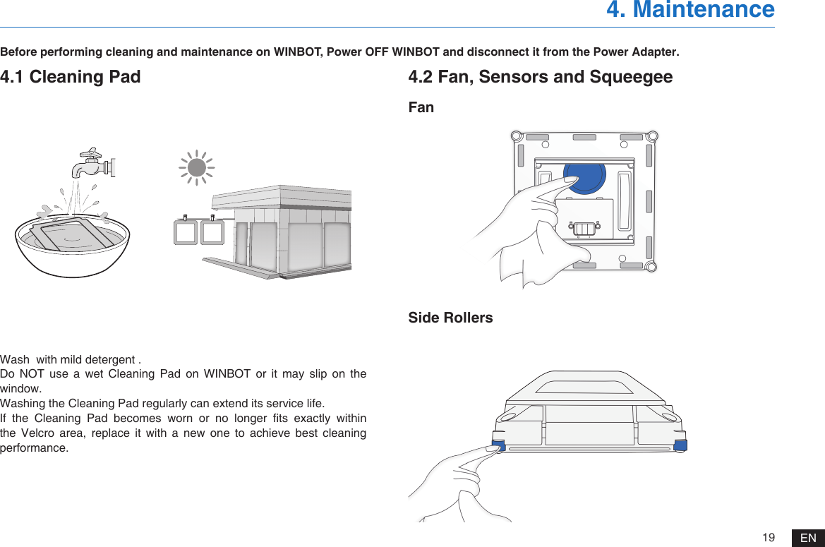 19 EN4. MaintenanceBefore performing cleaning and maintenance on WINBOT, Power OFF WINBOT and disconnect it from the Power Adapter.4.1 Cleaning PadWash  with mild detergent .Do  NOT  use  a  wet  Cleaning  Pad  on  WINBOT  or  it  may  slip  on  the window.Washing the Cleaning Pad regularly can extend its service life.If  the  Cleaning  Pad  becomes  worn  or  no  longer  ts  exactly  within the Velcro area, replace it with a new one to achieve best cleaning performance.4.2 Fan, Sensors and SqueegeeFanSide Rollers