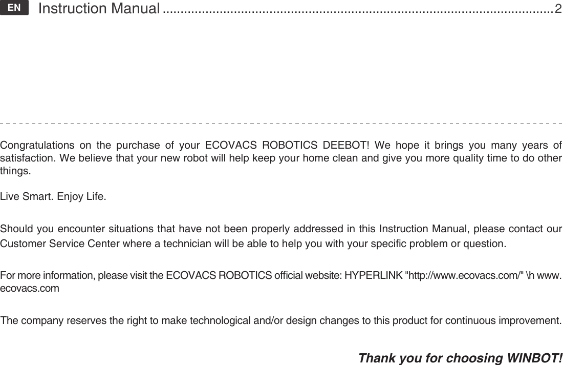 Congratulations on the purchase of your ECOVACS ROBOTICS DEEBOT! We hope it brings you many years of satisfaction. We believe that your new robot will help keep your home clean and give you more quality time to do other things.Live Smart. Enjoy Life.Should you encounter situations that have not been properly addressed in this Instruction Manual, please contact our Customer Service Center where a technician will be able to help you with your specic problem or question.   For more information, please visit the ECOVACS ROBOTICS ofcial website: HYPERLINK "http://www.ecovacs.com/" \h www.ecovacs.comThe company reserves the right to make technological and/or design changes to this product for continuous improvement.Thank you for choosing WINBOT!Instruction Manual ..............................................................................................................2EN